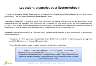 Les actions proposées pour Ecoterritoires II
Le suivi tout au long de la phase 2 des contacts à suivre et des entreprises à potentiel identifiés dans le cadre de la mission
Ecoterritoires 1 par un chargé de mission dédié de Regional Partner.
 Campagnes (ad-words) et achats de mots clefs à l’occasion des salons professionnels liés aux éco-activités et au
développement durable jusqu’à fin 2009, notamment une campagne à l’occasion d’Intersolar (et une dizaine de salons ciblés
en France) pour générer du trafic et des demandes d’informations sur le site ecoterritoires.org (pour mémoire la campagne de
référencement du site à l’occasion des salons ENR-Bluebat-ENEO et Eurobois a généré plus de 6500 visites sur le site).
 Opération de relation-presse afin de capitaliser sur les relations déjà établies sur le label Ecoterritoires et les territoires
partenaires de celui-ci :
•Trois actions de relations presse en direction de la presse d’informations générales et Economique, ainsi que la presse
spécialisée Développement durable et Eco-construction.
•Deux actions de relations presse en région sur chacun des territoires partenaires
DUREE DE LA MISSION ECOTERRITOIRES II : 8 mois de mai 2009 à décembre 2009
NOMBRE DE PARTENAIRES DE L’OPERATION : il est proposé pour la phase 2 d’associer au maximum 12
partenaires sur l’ensemble de la France , notamment dans le sud (PACA, Languedoc Roussilon, Midi
Pyrénées et Aquitaine) et le Centre (Limousin, Auvergne, Centre) afin d’offrir un réseau qui couvre
l’ensemble du territoire français
Regional Partner – Bilan Mission Ecoterritoires - Confidentiel

19

 