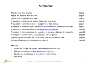 Sommaire
Bilan Général de la Mission
Rappel des objectifs de la mission
Le plan d’action opérationnel prévu
Prospection et détection de projets : l’approche exposants
Prospection en amont des salons : les opérations de e-mailing
Promotion et communication : les encarts et documents de présentation réalisés
Promotion et Communication : le site www.ecoterritoires.org
Promotion et Communication : les bannières et campagne d’achats de mots clefs
Promotion et communication : les actions de relation-presse
La participation aux salons des Eco-activités, le stand sur le salon ENR
Piste de réflexions sur la mission Ecoterritoires II

page 3
page 4
page 5
page 6
page 7
page 9
page 11
page 13
page 14
page 15
page 16

ANNEXES :
- Cahier des charges des projets identifiés pendant la mission
- Bilan de la campagne on-line www.ecoterritoires.org
- Statistiques détaillées sur le site internet écoterritoires
- Pressbook
Regional Partner – Bilan Mission Ecoterritoires - Confidentiel

2

 