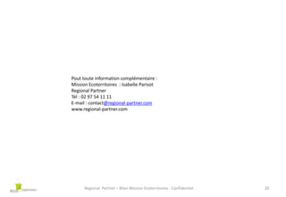 Pout toute information complémentaire :
Mission Ecoterritoires : Isabelle Parisot
Regional Partner
Tél : 02 97 54 11 11
E-mail : contact@regional-partner.com
www.regional-partner.com

Regional Partner – Bilan Mission Ecoterritoires - Confidentiel

20

 