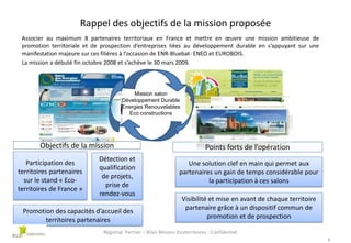Rappel des objectifs de la mission proposée
Associer au maximum 8 partenaires territoriaux en France et mettre en œuvre une mission ambitieuse de
promotion territoriale et de prospection d’entreprises liées au développement durable en s’appuyant sur une
manifestation majeure sur ces filières à l’occasion de ENR-Bluebat- ENEO et EUROBOIS.
La mission a débuté fin octobre 2008 et s’achève le 30 mars 2009.

Mission salon
Développement Durable
Energies Renouvelables
Eco constructions

Objectifs de la mission
Participation des
territoires partenaires
sur le stand « Ecoterritoires de France »

Détection et
qualification
de projets,
prise de
rendez-vous

Promotion des capacités d’accueil des
territoires partenaires

Points forts de l’opération
Une solution clef en main qui permet aux
partenaires un gain de temps considérable pour
la participation à ces salons
Visibilité et mise en avant de chaque territoire
partenaire grâce à un dispositif commun de
promotion et de prospection

Regional Partner – Bilan Mission Ecoterritoires - Confidentiel
4

 