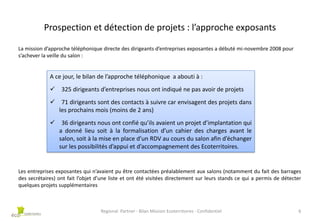 Prospection et détection de projets : l’approche exposants
La mission d’approche téléphonique directe des dirigeants d’entreprises exposantes a débuté mi-novembre 2008 pour
s’achever la veille du salon :

A ce jour, le bilan de l’approche téléphonique a abouti à :
 325 dirigeants d’entreprises nous ont indiqué ne pas avoir de projets

 71 dirigeants sont des contacts à suivre car envisagent des projets dans
les prochains mois (moins de 2 ans)
 36 dirigeants nous ont confié qu’ils avaient un projet d’implantation qui
a donné lieu soit à la formalisation d’un cahier des charges avant le
salon, soit à la mise en place d’un RDV au cours du salon afin d’échanger
sur les possibilités d’appui et d’accompagnement des Ecoterritoires.

Les entreprises exposantes qui n’avaient pu être contactées préalablement aux salons (notamment du fait des barrages
des secrétaires) ont fait l’objet d’une liste et ont été visitées directement sur leurs stands ce qui a permis de détecter
quelques projets supplémentaires

Regional Partner - Bilan Mission Ecoterritoires - Confidentiel

6

 