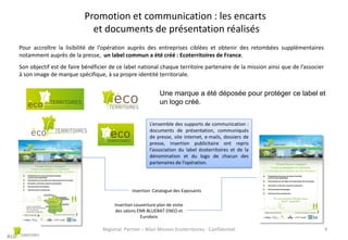 Promotion et communication : les encarts
et documents de présentation réalisés
Pour accroître la lisibilité de l’opération auprès des entreprises ciblées et obtenir des retombées supplémentaires
notamment auprès de la presse, un label commun a été créé : Ecoterritoires de France.
Son objectif est de faire bénéficier de ce label national chaque territoire partenaire de la mission ainsi que de l’associer
à son image de marque spécifique, à sa propre identité territoriale.

Une marque a été déposée pour protéger ce label et
un logo créé.
L’ensemble des supports de communication :
documents de présentation, communiqués
de presse, site internet, e-mails, dossiers de
presse, insertion publicitaire ont repris
l’association du label écoterritoires et de la
dénomination et du logo de chacun des
partenaires de l’opération.

Insertion Catalogue des Exposants
Insertion couverture plan de visite
des salons ENR-BLUEBAT-ENEO et
Eurobois

Regional Partner – Bilan Mission Ecoterritoires - Confidentiel

9

 