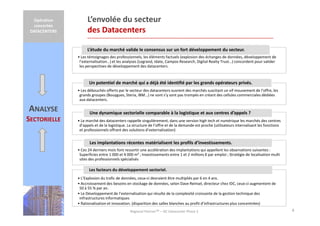 Opération
concertée
DATACENTERS

L’envolée du secteur
des Datacenters
L’étude du marché valide le consensus sur un fort développement du secteur.
• Les témoignages des professionnels, les éléments factuels (explosion des échanges de données, développement de
l’externalisation…) et les analyses (Legrand, Idate, Campos Research, Digital Realty Trust…) concordent pour valider
les perspectives de développement des datacenters.

Un potentiel de marché qui a déjà été identifié par les grands opérateurs privés.
• Les débouchés offerts par le secteur des datacenters ouvrent des marchés suscitant un vif mouvement de l’offre, les
grands groupes (Bouygues, Steria, IBM…) ne sont s’y sont pas trompés en créant des cellules commerciales dédiées
aux datacenters.

ANALYSE
SECTORIELLE

Une dynamique sectorielle comparable à la logistique et aux centres d’appels ?
• Le marché des datacenters rappelle singulièrement, dans une version high tech et numérique les marchés des centres
d’appels et de la logistique. La structure de l’offre et de la demande est proche (utilisateurs internalisant les fonctions
et professionnels offrant des solutions d’externalisation)

Les implantations récentes matérialisent les profils d’investissements.
• Ces 24 derniers mois font ressortir une accélération des implantations qui appellent les observations suivantes :
Superficies entre 1 000 et 4 000 m² ; Investissements entre 1 et 2 millions € par emploi ; Stratégie de localisation multi
sites des professionnels spécialisés

Les facteurs du développement sectoriel.
• L’Explosion du trafic de données, ceux-ci devraient être multipliés par 6 en 4 ans.
• Accroissement des besoins en stockage de données, selon Dave Reinsel, directeur chez IDC, ceux-ci augmentent de
50 à 55 % par an.
• Le Développement de l’externalisation qui résulte de la complexité croissante de la gestion technique des
infrastructures informatiques
• Rationalisation et innovation. (disparition des salles blanches au profit d’infrastructures plus concentrées)
Regional PartnerTM – OC Datacenter Phase 2

4

 
