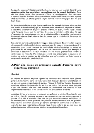 Lorsque les auteurs d’infractions sont identifiés, les citoyens sont en droit d’attendre une
réaction rapide des autorités et particulièrement du pouvoir judiciaire. Cette
réaction pénale rapide doit permettre d’éviter le développement d’un sentiment
d’impunité chez les auteurs d’infractions doublé d’un sentiment d’insécurité et d’injustice
chez les victimes. Les affaires pénales simples doivent pouvoir être jugées dans les plus
brefs délais.

La peine prononcée par un juge doit être exécutée. La non-exécution des peines ne peut
que nuire à la motivation des juges, du ministère public, des services de police et susciter,
à juste titre, un sentiment d’injustice chez les victimes. En outre, comme l’Etat a investi
dans l’enquête menée par les services de police, le ministère public et/ou le juge
d’instruction, les poursuites exercées par le ministère public et la procédure de jugement,
la non-exécution ou l’exécution tardive des peines sape la crédibilité de l’ensemble du
système pénal.

Les autorités doivent également développer des politiques de prévention en prise
directe avec la réalité sociale, informer les citoyens sur les mesures préventives à prendre,
notamment pour ce qui concerne les cambriolages, ainsi qu’encourager et inciter les
particuliers et les indépendants, par le biais de réductions fiscales par exemple, à
améliorer la sécurisation de leur habitation ou des locaux professionnels contre le
cambriolage ou l’incendie. Des initiatives peuvent être encouragées et soutenues en
matière de vidéo-protection ou de télé-police ainsi qu’en matière de lutte contre la
drogue et les assuétudes qu’elle implique.


A. Pour une police de proximité capable d’assurer notre
   sécurité au quotidien

Constat :

La réforme des services de police a permis de rationaliser et d’améliorer notre système
policier. Cette réforme porte ses fruits. Cependant, il est utile de mener une réflexion sur
ce qui peut encore être perfectionné. L’ancien Ministre de l’Intérieur Antoine Duquesne a
mené une réforme fondamentale des services de police. Mais comme toute structure
d’une telle ampleur, elle doit être adaptée en permanence aux constats ou aux
imperfections décelées au fil des années ainsi qu’aux évolutions de la société.

A cet égard, il est prioritaire de promouvoir une police de proximité. Ce qui signifie plus
de policiers dans les quartiers, les rues et les transports en commun aux moments de la
journée où ils sont le plus utiles. Mais aussi des policiers qui connaissent les habitants ou
les commerçants de leurs quartiers. Les policiers doivent réinvestir tous les quartiers.
Nous voulons supprimer les zones que certains considèrent comme des zones de non-
droit. En tant que responsables politiques, nous devons veiller à ce que nos zones de
police disposent de suffisamment de policiers, et de policiers bien utilisés.




                                                                                          10
 
