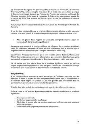 Le financement du régime des pensions publiques locales de l’ONSSAPL (Communes,
Provinces, CPAS,…) ne pourra plus être assuré dès la fin de cette année. C’est pourquoi
le Gouvernement avait demandé au Ministre des Pensions de présenter au Conseil des
Ministres un projet de loi visant à réorganiser le financement des pensions locales. Ce
projet de loi devait être présenté au plus tard pour le contrôle budgétaire du mois de
mars 2010.

Aucun projet de loi n’a cependant été soumis au Conseil des Ministres par le Ministre des
Pensions.

Il est dès lors indispensable que le prochain Gouvernement définisse au plus vite cette
réforme si on veut garantir le paiement des pensions publiques locales au-delà de 2010.


  •       Mise en place d’un régime de pensions complémentaires pour les
          contractuels de la fonction publique :

Les agents contractuels de la fonction publique, qui effectuent des prestations similaires à
celles des travailleurs statutaires, se voient attribuer une pension dont le montant est très
largement inférieur à celle octroyée à un agent statutaire du même rang.

Les différents Ministres des Pensions qui se sont succédés (Bruno Tobback, Marie Arena,
Michel Daerden) avaient promis une réglementation qui permettrait d’attribuer aux agents
contractuels une pension complémentaire. Ces promesses sont restées sans suite.

Le MR estime qu’il faut, dès le début de la prochaine législature, mettre en place un
régime de pensions complémentaires pour les agents contractuels. Une fonction publique
moderne ne peut plus autoriser de discriminations en matière de pension.


Propositions :
Il est indispensable de terminer le travail entamé par la Conférence nationale pour les
Pensions. Comme la plupart des pays européens l’ont fait avant nous, il faut réformer et
moderniser notre régime de pension si on veut garantir son financement tout en
permettant un relèvement du pouvoir d’achat des pensionnés.

Il faudra donc aller au-delà des constats pour entreprendre les réformes nécessaires.

Dans ce cadre, le MR a retenu 4 priorités qui devront être rencontrées sous la prochaine
législature :

      -   Récompenser le travail ;
      -   Revaloriser les pensions les plus faibles ;
      -   Généraliser le second pilier de pension, notamment en faveur des contractuels de
          la fonction publique ;
      -   Poursuivre le rattrapage des pensions des indépendants.




                                                                                         105
 