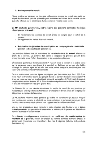  Récompenser le travail.

Notre système de pensions ne tient pas suffisamment compte du travail, tant celui sur
lequel les cotisations ont été prélevées pour alimenter les caisses de la sécurité sociale
que celui effectué par le bénéficiaire d’une pension de retraite ou de survie.


Le MR souhaite qu’à l’avenir, notre régime des pensions permette de mieux
récompenser le travail :

   -   En revalorisant les journées de travail prises en compte pour le calcul de la
       pension ;
   -   En supprimant les limites de travail autorisé.


   •   Revaloriser les journées de travail prises en compte pour le calcul de la
       pension (« bonus travail-pension »).

Les pensions doivent être un instrument de reconnaissance du travail effectué au
profit de la société. Le système doit veiller à respecter le principe général d’une
proportionnalité entre l’effort de cotisation et les prestations obtenues.

On constate que le taux de remplacement (= rapport entre la pension et le salaire perçu
par le pensionné avant son départ à la retraite) en Belgique est un des plus faibles
d’Europe. La pension légale est en effet très basse, même lorsque le pensionné peut faire
valoir une carrière professionnelle complète.

De très nombreuses pensions légales n’atteignent pas, dans notre pays, les 1.000 € par
mois. Pour un travailleur salarié qui perçoit durant sa carrière le salaire moyen (2.850 €
bruts par mois ou, pour un employé isolé occupé à temps plein, 1.725 € nets), le taux de
remplacement atteint environ 60 %. Pour un revenu représentant le double de ce salaire,
le taux de remplacement n’est plus que de 40 %.

La faiblesse de ce taux résulte notamment du mode de calcul de nos pensions qui
n’accorde pas une importance suffisante aux prestations de travail prises en compte pour
déterminer le montant de la pension.

Le MR souhaite réformer cette politique qui oublie les travailleurs qui, tout au long de
leur carrière, ont soutenu la solidarité par leurs cotisations et qui se retrouvent, en fin de
carrière, avec un montant de pension sans rapport avec leur effort contributif.

Une de nos propositions pour remédier à cette situation est d’instaurer un « bonus
travail-pension » qui permette de revaloriser le montant de la pension en fonction du
nombre d’années de travail effectif.

Ce « bonus travail-pension » constituerait un coefficient de revalorisation du
montant de la pension, variant en fonction du nombre d’années de travail effectif. Il
concernerait l’ensemble des travailleurs dans les 3 régimes (salariés, indépendants,
fonctionnaires).



                                                                                          106
 