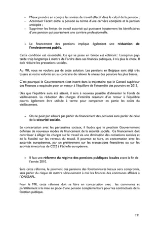 -   Mieux prendre en compte les années de travail effectif dans le calcul de la pension ;
   -   Accentuer l’écart entre la pension au terme d’une carrière complète et la pension
       anticipée ;
   -   Supprimer les limites de travail autorisé qui punissent injustement les bénéficiaires
       d’une pension qui poursuivent une carrière professionnelle.


   •   Le financement des pensions           implique    également    une   réduction      de
       l’endettement public.

Cette condition est essentielle. Ce qui se passe en Grèce est éclairant : Lorsqu’un pays
tarde trop longtemps à mettre de l’ordre dans ses finances publiques, il n’a plus le choix. Il
doit réduire les prestations sociales.

Au MR, nous ne voulons pas de cette solution. Les pensions en Belgique sont déjà très
basses et notre volonté est au contraire de relever le niveau des pensions les plus basses.

C’est pourquoi le Gouvernement s’est inscrit dans la trajectoire que le Conseil supérieur
des Finances a esquissée pour un retour à l’équilibre de l’ensemble des pouvoirs en 2015.

Dès que l’équilibre aura été atteint, il sera à nouveau possible d’alimenter le Fonds de
vieillissement. La réduction des charges d’intérêts résultant d’un retour à l’équilibre
pourra également être utilisée à terme pour compenser en partie les coûts du
vieillissement.


   •   On ne peut par ailleurs pas parler du financement des pensions sans parler de celui
       de la sécurité sociale.

En concertation avec les partenaires sociaux, il faudra que le prochain Gouvernement
définisse de nouveaux modes de financement de la sécurité sociale. Ce financement doit
contribuer à alléger les charges sur le travail via une diminution des cotisations sociales et
de la fiscalité sur les revenus du travail. Il pourrait se faire, en concertation avec les
autorités européennes, par un prélèvement sur les transactions financières ou sur les
activités émettrices de CO2 à l’échelle européenne.


   •   Il faut une réforme du régime des pensions publiques locales avant la fin de
       l’année 2010.

Sans cette réforme, le paiement des pensions des fonctionnaires locaux sera compromis,
sans parler du risque de mettre sérieusement à mal les finances des communes affiliées à
l’ONSSAPL.

Pour le MR, cette réforme doit se faire en concertation avec les communes et
parallèlement à la mise en place d’une pension complémentaire pour les contractuels de la
fonction publique.




                                                                                          111
 