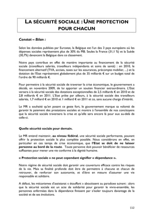LA SÉCURITÉ SOCIALE : UNE PROTECTION
                               POUR CHACUN

Constat – Bilan :

Selon les données publiées par Eurostat, la Belgique est l’un des 3 pays européens où les
dépenses sociales représentent plus de 30% du PIB. Seules la France (31,1 %) et la Suède
(30,7%) devancent la Belgique dans ce classement.

Notre pays contribue en effet de manière importante au financement de la sécurité
sociale (travailleurs salariés, travailleurs indépendants et soins de santé) : en 2010, le
financement alternatif (TVA, accises, taxes sur les assurances, précompte mobilier, ...) et la
dotation de l’Etat représentent globalement plus de 35 milliards € sur un budget total de
l’ordre de 90 milliards €.

Pour permettre à la sécurité sociale de traverser la crise économique, le gouvernement a
décidé, en novembre 2009, de lui apporter un soutien financier extraordinaire. L’Etat
versera à la sécurité sociale des dotations exceptionnelles de 2,5 milliards € en 2010 et de
2,8 milliards € en 2011. L’Etat prête par ailleurs, à la sécurité sociale des travailleurs
salariés, 1,7 milliard € en 2010 et 1 milliard € en 2011 et ce, sans aucune charge d’intérêt.

Le MR a souhaité qu’en posant ce geste fort, le gouvernement marque sa volonté de
garantir le paiement des prestations sociales et montre à l’ensemble de nos concitoyens
que la sécurité sociale traversera la crise et qu’elle sera encore là pour eux au-delà de
celle-ci.


Quelle sécurité sociale pour demain.

Le MR entend maintenir, au niveau fédéral, une sécurité sociale performante, pouvant
offrir la protection sociale la plus complète possible. Nous considérons en effet, en
particulier en ces temps de crise économique, que l’Etat se doit de ne laisser
personne au bord de la route. Toute personne doit pouvoir bénéficier de ressources
suffisantes pour mener une vie conforme à la dignité humaine.

« Protection sociale » ne peut cependant signifier « dépendance ».

Notre régime de sécurité sociale doit garantir une couverture efficace contre les risques
de la vie. Mais sa finalité profonde doit être de permettre à chacune et chacun de
retrouver, de renforcer son autonomie, et d’être en mesure d’assumer une vie
responsable et solidaire.

A défaut, les mécanismes d’assistanat « étouffant » aboutissent au paradoxe suivant : alors
que la sécurité sociale est un acte de solidarité pour garantir le vivre-ensemble, les
personnes enfermées dans la dépendance finissent par s’isoler toujours davantage de la
société et de ses évolutions.



                                                                                          112
 