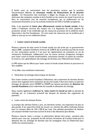 Il faudra aussi, en concertation avec les partenaires sociaux, que le prochain
Gouvernement définisse de nouveaux modes de financement de la sécurité
sociale. Ce financement doit contribuer à alléger les charges sur le travail via une
diminution des cotisations sociales et de la fiscalité sur les revenus du travail. Il pourrait se
faire, en concertation avec les autorités européennes, par un prélèvement sur les
transactions financières ou sur les activités émettrices de CO2 à l’échelle européenne.

Enfin, il est essentiel de lutter plus efficacement contre la fraude sociale. Il faut
veiller à l’utilisation correcte des moyens mis à la disposition de notre système de
protection sociale. Il est intolérable que les ressources provenant de la solidarité soient
détournées à des fins frauduleuses. Ce sont autant de ressources qui ne profitent pas à
celles et ceux qui en ont réellement besoin.


     Lutter contre la fraude sociale.

Plusieurs mesures de lutte contre la fraude sociale ont été prises par ce gouvernement
depuis 2008 : cotisation forfaitaire minimum de 2.500 € dès la première journée de travail
en noir, prescription portée à 7 ans pour les régularisations de cotisations en cas de
manœuvres frauduleuses, collaboration avec les autres services d’inspection étrangers
pour lutter contre la fraude transfrontalière, autorisation donnée à la police de constater
le travail au noir, généralisation des échanges de données avec l’Administration fiscale,…

Le MR estime que les efforts pour lutter contre la fraude sociale doivent se poursuivre et
être amplifiés.

A cet effet, nous souhaitons notamment :

•   Généraliser les échanges électroniques de données

Pour éviter certains cumuls frauduleux d’allocations, des croisements de données doivent
encore être organisés entre institutions de sécurité sociale. Il faut ainsi mettre en place les
échanges de données entre l’ONEM et l’INAMI qui doivent permettre de détecter les
cumuls frauduleux entre indemnités de mutuelle et allocations de chômage.

Nous voulons également renforcer la lutte contre le travail au noir en période de
chômage par un croisement préventif des banques de données des organismes de
paiement.

•   Lutter contre les adresses fictives

La pratique des adresses fictives a pris, ces dernières années, une importance de plus en
plus grande. Il est aujourd’hui facile de trouver sur internet des offres d’adresses fictives
pour un montant allant de 150 à 200 € par mois. Ces adresses permettent de déclarer
une situation familiale incorrecte ouvrant le droit à des allocations plus élevées.

Plusieurs mesures visant à enrayer ce phénomène doivent être prises : sanctions plus
sévères pour ceux qui proposent de tels services, formations de la police locale pour la
détection des cas, échanges de données avec les compagnies d’eau et d’électricité pour
vérifier les consommations,…


                                                                                             114
 