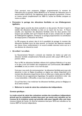 C’est pourquoi nous proposons d’aligner progressivement le montant de
       l’allocation pour le premier enfant (83,40 €) sur le montant de l’allocation pour le
       second enfant (154,33 €). Cet alignement serait progressif et garantirait, à terme,
       un revenu annuel complémentaire de 1000 € à toutes les familles comptant au
       moins un enfant.

•   Permettre le partage des allocations familiales en cas d’hébergement
    égalitaire.

       Chaque régime accorde des droits exclusifs à un des parents. Ou bien il reçoit la
       totalité des allocations familiales ou bien on ne reçoit rien du tout. A l’heure
       actuelle, une répartition des allocations familiales entre les deux parents n’est
       toujours pas possible, alors qu’il s’impose de plus en plus, compte tenu du régime
       de l’hébergement égalitaire, d’instaurer un partage proportionnel à la contribution
       de chaque parent à l’éducation de l’enfant.

       Le MR propose de prévoir dans la loi la possibilité de partager le montant des
       allocations familiales entre les deux parents en fonction des dépenses exposées
       par chacun d’eux, conformément à un accord amiable intervenu entre eux ou à
       une décision du tribunal du travail.

•   Un enfant = un enfant.

       Le Gouvernement flamand a annoncé son intention de mettre sur pied une
       allocation familiale complémentaire flamande pouvant aller jusqu’à 500 € pour le
       premier enfant.

       Pour le MR, les allocations familiales relèvent de la politique fédérale et il ne peut
       ni ne doit y avoir de transfert des compétences aux Communautés. Un enfant =
       un enfant, au sud, au centre et au nord du pays.

       Il est pour nous exclu de communautariser les allocations familiales parce que cela
       aboutirait à créer en Région bruxelloise un régime aux relents d’apartheid où le
       montant des allocations auquel donne droit un enfant qui y réside, pourrait différer
       en fonction de son appartenance linguistique. Ce système reviendrait à créer des
       « sous-nationalités » à Bruxelles, ce que nous ne pouvons pas admettre.

       Ce qu’il faut faire, c’est revaloriser les allocations familiales, partout en Belgique et
       de la même manière.

     Réformer le mode de calcul des cotisations des indépendants.

Constat spécifique :

Le mode actuel de calcul des cotisations sociales des travailleurs indépendants
prévoit que les cotisations sociales dues pour une année sont calculées sur les
revenus de la troisième année qui précède celle pour laquelle elles sont dues
(revenus indexés de l’année -3). Ainsi les cotisations dues pour 2010 sont calculées sur les
revenus 2007 de l’activité indépendante.


                                                                                            116
 