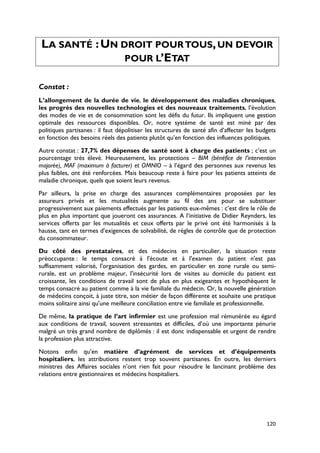 LA SANTÉ : UN DROIT POUR TOUS, UN DEVOIR
                POUR L’ETAT

Constat :
L’allongement de la durée de vie, le développement des maladies chroniques,
les progrès des nouvelles technologies et des nouveaux traitements, l’évolution
des modes de vie et de consommation sont les défis du futur. Ils impliquent une gestion
optimale des ressources disponibles. Or, notre système de santé est miné par des
politiques partisanes : il faut dépolitiser les structures de santé afin d’affecter les budgets
en fonction des besoins réels des patients plutôt qu’en fonction des influences politiques.

Autre constat : 27,7% des dépenses de santé sont à charge des patients ; c’est un
pourcentage très élevé. Heureusement, les protections – BIM (bénéfice de l’intervention
majorée), MAF (maximum à facturer) et OMNIO – à l’égard des personnes aux revenus les
plus faibles, ont été renforcées. Mais beaucoup reste à faire pour les patients atteints de
maladie chronique, quels que soient leurs revenus.

Par ailleurs, la prise en charge des assurances complémentaires proposées par les
assureurs privés et les mutualités augmente au fil des ans pour se substituer
progressivement aux paiements effectués par les patients eux-mêmes : c’est dire le rôle de
plus en plus important que joueront ces assurances. A l’initiative de Didier Reynders, les
services offerts par les mutualités et ceux offerts par le privé ont été harmonisés à la
hausse, tant en termes d’exigences de solvabilité, de règles de contrôle que de protection
du consommateur.

Du côté des prestataires, et des médecins en particulier, la situation reste
préoccupante : le temps consacré à l'écoute et à l'examen du patient n'est pas
suffisamment valorisé, l'organisation des gardes, en particulier en zone rurale ou semi-
rurale, est un problème majeur, l'insécurité lors de visites au domicile du patient est
croissante, les conditions de travail sont de plus en plus exigeantes et hypothèquent le
temps consacré au patient comme à la vie familiale du médecin. Or, la nouvelle génération
de médecins conçoit, à juste titre, son métier de façon différente et souhaite une pratique
moins solitaire ainsi qu'une meilleure conciliation entre vie familiale et professionnelle.

De même, la pratique de l’art infirmier est une profession mal rémunérée eu égard
aux conditions de travail, souvent stressantes et difficiles, d’où une importante pénurie
malgré un très grand nombre de diplômés : il est donc indispensable et urgent de rendre
la profession plus attractive.

Notons enfin qu’en matière d’agrément de services et d’équipements
hospitaliers, les attributions restent trop souvent partisanes. En outre, les derniers
ministres des Affaires sociales n’ont rien fait pour résoudre le lancinant problème des
relations entre gestionnaires et médecins hospitaliers.




                                                                                           120
 