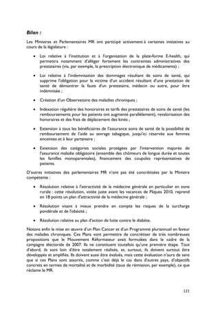 Bilan :
Les Ministres et Parlementaires MR ont participé activement à certaines initiatives au
cours de la législature :

   •   Loi relative à l’institution et à l'organisation de la plate-forme E-health, qui
       permettra notamment d’alléger fortement les contraintes administratives des
       prestataires (via, par exemple, la prescription électronique de médicaments) ;

   •   Loi relative à l’indemnisation des dommages résultant de soins de santé, qui
       supprime l'obligation pour la victime d’un accident résultant d’une prestation de
       santé de démontrer la faute d'un prestataire, médecin ou autre, pour être
       indemnisée ;

   •   Création d’un Observatoire des maladies chroniques ;

   •   Indexation régulière des honoraires et tarifs des prestataires de soins de santé (les
       remboursements pour les patients ont augmenté parallèlement), revalorisation des
       honoraires et des frais de déplacement des kinés ;

   •   Extension à tous les bénéficiaires de l’assurance soins de santé de la possibilité de
       remboursement de l’aide au sevrage tabagique, jusqu’ici réservée aux femmes
       enceintes et à leur partenaire ;

   •   Extension des catégories sociales protégées par l'intervention majorée de
       l'assurance maladie obligatoire (ensemble des chômeurs de longue durée et toutes
       les familles monoparentales), financement des coupoles représentatives de
       patients.
D’autres initiatives des parlementaires MR n’ont pas été concrétisées par la Ministre
compétente :

   •   Résolution relative à l'attractivité de la médecine générale en particulier en zone
       rurale : cette résolution, votée juste avant les vacances de Pâques 2010, reprend
       en 18 points un plan d'attractivité de la médecine générale ;

   •   Résolution visant à mieux prendre en compte les risques de la surcharge
       pondérale et de l'obésité ;

   •   Résolution relative au plan d'action de lutte contre le diabète.

Notons enfin la mise en œuvre d’un Plan Cancer et d’un Programme pluriannuel en faveur
des malades chroniques. Ces Plans vont permettre de concrétiser de très nombreuses
propositions que le Mouvement Réformateur avait formulées dans le cadre de la
campagne électorale de 2007. Ils ne constituent toutefois qu’une première étape. Tout
d’abord, ils sont loin d’être totalement réalisés, et, surtout, ils doivent surtout être
développés et amplifiés. Ils doivent aussi être évalués, mais cette évaluation n’aura de sens
que si ces Plans sont assortis, comme c’est déjà le cas dans d’autres pays, d’objectifs
concrets en termes de mortalité et de morbidité (taux de rémission, par exemple), ce que
réclame le MR.



                                                                                         121
 