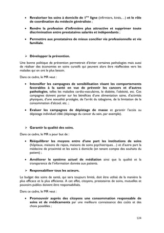 •   Revaloriser les soins à domicile de 1ère ligne (infirmiers, kinés,…) et le rôle
       de coordination du médecin généraliste ;

   •   Rendre la profession d’infirmière plus attractive et supprimer toute
       discrimination entre prestataires salariés et indépendants ;

   •   Permettre aux prestataires de mieux concilier vie professionnelle et vie
       familiale.


    Développer la prévention.

Une bonne politique de prévention permettrait d’éviter certaines pathologies mais aussi
de réaliser des économies en soins curatifs qui peuvent alors être réaffectées vers les
malades qui en ont le plus besoin.

Dans ce cadre, le MR veut :

   •   Intensifier les campagnes de sensibilisation visant les comportements
       favorables à la santé en vue de prévenir les cancers et d’autres
       pathologies, telles les maladies cardio-vasculaires, le diabète, l’obésité, etc. Ces
       campagnes doivent porter sur les bénéfices d’une alimentation saine, d’activités
       physiques, d’une sexualité protégée, de l’arrêt du tabagisme, de la limitation de la
       consommation d’alcool, etc. ;

   •   Evaluer les campagnes de dépistage de masse et garantir l’accès au
       dépistage individuel ciblé (dépistage du cancer du sein, par exemple).



    Garantir la qualité des soins.

Dans ce cadre, le MR a pour but de :

   •   Rééquilibrer les moyens entre d’une part les institutions de soins
       (hôpitaux, maisons de repos, maisons de soins psychiatriques…) et d’autre part la
       médecine de proximité et les soins à domicile (en tenant compte des souhaits du
       patient) ;

   •   Améliorer le système actuel de médiation ainsi que la qualité et la
       transparence de l’information donnée aux patients.

    Responsabiliser tous les acteurs.

Le budget des soins de santé, qui sera toujours limité, doit être utilisé de la manière la
plus efficace et la plus efficiente. A cet effet, citoyens, prestataires de soins, mutuelles et
pouvoirs publics doivent être responsabilisés.

Dans ce cadre, le MR veut :

   •   Promouvoir auprès des citoyens une consommation responsable de
       soins et de médicaments par une meilleure connaissance des coûts et des
       choix possibles ;


                                                                                           124
 