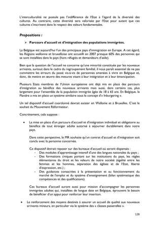 L’interculturalité ne postule pas l’indifférence de l’Etat à l’égard de la diversité des
cultures. Au contraire, cette diversité sera valorisée par l’Etat pour autant que ces
cultures s’inscrivent dans le respect des valeurs fondamentales.


Propositions :
     Parcours d’accueil et d’intégration des populations immigrées.

La Belgique est aujourd’hui l’un des principaux pays d’immigration en Europe. A cet égard,
les Régions wallonne et bruxelloise ont accueilli en 2007 presque 60% des personnes qui
se sont installées dans le pays (hors réfugiés et demandeurs d’asile).

Bien que la question de l’accueil ne concerne qu’une minorité constituée par les nouveaux
arrivants, surtout dans le cadre du regroupement familial, il nous paraît essentiel de ne pas
commettre les erreurs du passé vis-à-vis de personnes amenées à vivre en Belgique et,
donc, de mettre en œuvre des mesures visant à leur intégration et à leur émancipation.

Plusieurs Etats membres de l’Union européenne ont déjà mis en place des parcours
d’intégration au bénéfice des nouveaux arrivants mais aussi, dans certains cas, plus
largement pour l’ensemble de la population immigrée âgée de 18 à 65 ans. En Belgique, la
Flandre a mis en place un système similaire sous le concept d’« Inburgering ».

Un tel dispositif d’accueil coordonné devrait exister en Wallonie et à Bruxelles. C’est le
souhait du Mouvement Réformateur.

Concrètement, cela suppose :

    •    La mise en place d’un parcours d’accueil et d’intégration individuel et obligatoire au
         bénéfice de tout étranger adulte autorisé à séjourner durablement dans notre
         pays.

         Dans cette perspective, le MR souhaite qu’un contrat d’accueil et d’intégration soit
         conclu avec la personne concernée.

         Ce dispositif devrait reposer sur des bureaux d’accueil où seront dispensés :
            - Des modules d’apprentissage intensif d’une des langues nationales du pays ;
            - Des formations civiques portant sur les institutions du pays, les règles
                élémentaires du droit et les valeurs de notre société (égalité entre les
                femmes et les hommes, séparation des églises et de l’Etat, liberté
                d’expression, etc.) ;
            - Des guidances consacrées à la présentation et au fonctionnement du
                marché de l’emploi et du système d’enseignement (bilan systématique des
                compétences et des qualifications).

         Ces bureaux d’accueil auront aussi pour mission d’accompagner les personnes
         immigrées adultes qui, installées de longue date en Belgique, éprouvent le besoin
         de bénéficier d’un appui pour renforcer leur insertion.

•       Le renforcement des moyens destinés à assurer un accueil de qualité aux nouveaux
        arrivants mineurs, en particulier via le système des « classes passerelles ».

                                                                                           128
 