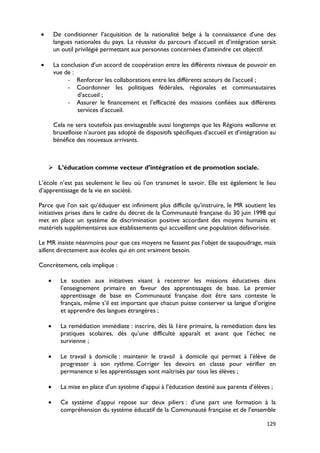 •       De conditionner l’acquisition de la nationalité belge à la connaissance d’une des
        langues nationales du pays. La réussite du parcours d’accueil et d’intégration serait
        un outil privilégié permettant aux personnes concernées d’atteindre cet objectif.

•       La conclusion d’un accord de coopération entre les différents niveaux de pouvoir en
        vue de :
             - Renforcer les collaborations entre les différents acteurs de l’accueil ;
             - Coordonner les politiques fédérales, régionales et communautaires
                 d’accueil ;
             - Assurer le financement et l’efficacité des missions confiées aux différents
                 services d’accueil.

        Cela ne sera toutefois pas envisageable aussi longtemps que les Régions wallonne et
        bruxelloise n’auront pas adopté de dispositifs spécifiques d’accueil et d’intégration au
        bénéfice des nouveaux arrivants.



     L’éducation comme vecteur d’intégration et de promotion sociale.

L’école n’est pas seulement le lieu où l’on transmet le savoir. Elle est également le lieu
d’apprentissage de la vie en société.

Parce que l’on sait qu’éduquer est infiniment plus difficile qu’instruire, le MR soutient les
initiatives prises dans le cadre du décret de la Communauté française du 30 juin 1998 qui
met en place un système de discrimination positive accordant des moyens humains et
matériels supplémentaires aux établissements qui accueillent une population défavorisée.

Le MR insiste néanmoins pour que ces moyens ne fassent pas l’objet de saupoudrage, mais
aillent directement aux écoles qui en ont vraiment besoin.

Concrètement, cela implique :

    •     Le soutien aux initiatives visant à recentrer les missions éducatives dans
          l’enseignement primaire en faveur des apprentissages de base. Le premier
          apprentissage de base en Communauté française doit être sans conteste le
          français, même s’il est important que chacun puisse conserver sa langue d’origine
          et apprendre des langues étrangères ;

    •     La remédiation immédiate : inscrire, dès là 1ère primaire, la remédiation dans les
          pratiques scolaires, dès qu’une difficulté apparaît et avant que l’échec ne
          survienne ;

    •     Le travail à domicile : maintenir le travail à domicile qui permet à l’élève de
          progresser à son rythme. Corriger les devoirs en classe pour vérifier en
          permanence si les apprentissages sont maîtrisés par tous les élèves ;

    •     La mise en place d’un système d’appui à l’éducation destiné aux parents d’élèves ;

    •     Ce système d’appui repose sur deux piliers : d’une part une formation à la
          compréhension du système éducatif de la Communauté française et de l’ensemble

                                                                                            129
 