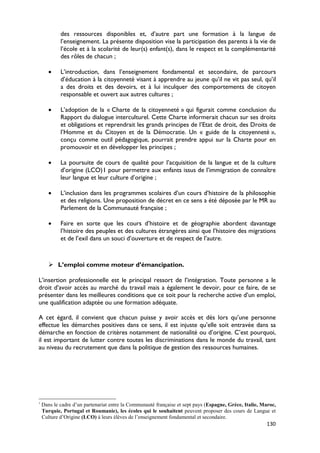 des ressources disponibles et, d’autre part une formation à la langue de
            l’enseignement. La présente disposition vise la participation des parents à la vie de
            l’école et à la scolarité de leur(s) enfant(s), dans le respect et la complémentarité
            des rôles de chacun ;

       •    L’introduction, dans l’enseignement fondamental et secondaire, de parcours
            d’éducation à la citoyenneté visant à apprendre au jeune qu’il ne vit pas seul, qu’il
            a des droits et des devoirs, et à lui inculquer des comportements de citoyen
            responsable et ouvert aux autres cultures ;

       •    L’adoption de la « Charte de la citoyenneté » qui figurait comme conclusion du
            Rapport du dialogue interculturel. Cette Charte informerait chacun sur ses droits
            et obligations et reprendrait les grands principes de l’Etat de droit, des Droits de
            l’Homme et du Citoyen et de la Démocratie. Un « guide de la citoyenneté »,
            conçu comme outil pédagogique, pourrait prendre appui sur la Charte pour en
            promouvoir et en développer les principes ;

       •    La poursuite de cours de qualité pour l’acquisition de la langue et de la culture
            d’origine (LCO)1 pour permettre aux enfants issus de l’immigration de connaître
            leur langue et leur culture d’origine ;

       •    L’inclusion dans les programmes scolaires d’un cours d’histoire de la philosophie
            et des religions. Une proposition de décret en ce sens a été déposée par le MR au
            Parlement de la Communauté française ;

       •    Faire en sorte que les cours d’histoire et de géographie abordent davantage
            l’histoire des peuples et des cultures étrangères ainsi que l’histoire des migrations
            et de l’exil dans un souci d’ouverture et de respect de l’autre.



        L’emploi comme moteur d’émancipation.

L’insertion professionnelle est le principal ressort de l’intégration. Toute personne a le
droit d’avoir accès au marché du travail mais a également le devoir, pour ce faire, de se
présenter dans les meilleures conditions que ce soit pour la recherche active d’un emploi,
une qualification adaptée ou une formation adéquate.

A cet égard, il convient que chacun puisse y avoir accès et dès lors qu’une personne
effectue les démarches positives dans ce sens, il est injuste qu’elle soit entravée dans sa
démarche en fonction de critères notamment de nationalité ou d’origine. C’est pourquoi,
il est important de lutter contre toutes les discriminations dans le monde du travail, tant
au niveau du recrutement que dans la politique de gestion des ressources humaines.




1
    Dans le cadre d’un partenariat entre la Communauté française et sept pays (Espagne, Grèce, Italie, Maroc,
    Turquie, Portugal et Roumanie), les écoles qui le souhaitent peuvent proposer des cours de Langue et
    Culture d’Origine (LCO) à leurs élèves de l’enseignement fondamental et secondaire.
                                                                                                        130
 