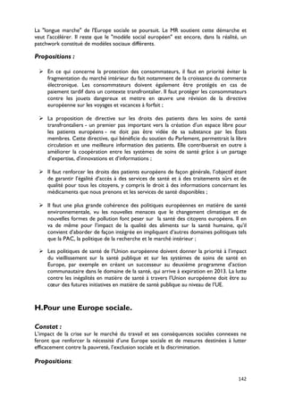 La "longue marche" de l'Europe sociale se poursuit. Le MR soutient cette démarche et
veut l’accélérer. Il reste que le "modèle social européen" est encore, dans la réalité, un
patchwork constitué de modèles sociaux différents.

Propositions :

  En ce qui concerne la protection des consommateurs, il faut en priorité éviter la
   fragmentation du marché intérieur du fait notamment de la croissance du commerce
   électronique. Les consommateurs doivent également être protégés en cas de
   paiement tardif dans un contexte transfrontalier. Il faut protéger les consommateurs
   contre les jouets dangereux et mettre en œuvre une révision de la directive
   européenne sur les voyages et vacances à forfait ;

  La proposition de directive sur les droits des patients dans les soins de santé
   transfrontaliers - un premier pas important vers la création d’un espace libre pour
   les patients européens - ne doit pas être vidée de sa substance par les États
   membres. Cette directive, qui bénéficie du soutien du Parlement, permettrait la libre
   circulation et une meilleure information des patients. Elle contribuerait en outre à
   améliorer la coopération entre les systèmes de soins de santé grâce à un partage
   d’expertise, d’innovations et d’informations ;

  Il faut renforcer les droits des patients européens de façon générale, l’objectif étant
   de garantir l’égalité d’accès à des services de santé et à des traitements sûrs et de
   qualité pour tous les citoyens, y compris le droit à des informations concernant les
   médicaments que nous prenons et les services de santé disponibles ;

  Il faut une plus grande cohérence des politiques européennes en matière de santé
   environnementale, vu les nouvelles menaces que le changement climatique et de
   nouvelles formes de pollution font peser sur la santé des citoyens européens. Il en
   va de même pour l’impact de la qualité des aliments sur la santé humaine, qu’il
   convient d’aborder de façon intégrée en impliquant d’autres domaines politiques tels
   que la PAC, la politique de la recherche et le marché intérieur ;

  Les politiques de santé de l’Union européenne doivent donner la priorité à l’impact
   du vieillissement sur la santé publique et sur les systèmes de soins de santé en
   Europe, par exemple en créant un successeur au deuxième programme d’action
   communautaire dans le domaine de la santé, qui arrive à expiration en 2013. La lutte
   contre les inégalités en matière de santé à travers l’Union européenne doit être au
   cœur des futures initiatives en matière de santé publique au niveau de l’UE.



H.Pour une Europe sociale.

Constat :
L’impact de la crise sur le marché du travail et ses conséquences sociales connexes ne
feront que renforcer la nécessité d’une Europe sociale et de mesures destinées à lutter
efficacement contre la pauvreté, l’exclusion sociale et la discrimination.

Propositions:

                                                                                      142
 
