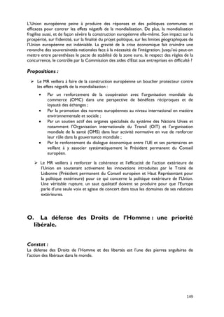 L’Union européenne peine à produire des réponses et des politiques communes et
efficaces pour contrer les effets négatifs de la mondialisation. De plus, la mondialisation
fragilise aussi, et de façon sévère la construction européenne elle-même. Son impact sur la
prospérité, sur l’identité, sur la finalité du projet politique, sur les limites géographiques de
l’Union européenne est indéniable. La gravité de la crise économique fait craindre une
revanche des souverainetés nationales face à la nécessité de l’intégration. Jusqu’où peut-on
mettre entre parenthèses le pacte de stabilité de la zone euro, le respect des règles de la
concurrence, le contrôle par la Commission des aides d’Etat aux entreprises en difficulté ?

Propositions :
  Le MR veillera à faire de la construction européenne un bouclier protecteur contre
   les effets négatifs de la mondialisation :
      •    Par un renforcement de la coopération avec l’organisation mondiale du
           commerce (OMC) dans une perspective de bénéfices réciproques et de
           loyauté des échanges ;
      •    Par la promotion des normes européennes au niveau international en matière
           environnementale et sociale ;
      •    Par un soutien actif des organes spécialisés du système des Nations Unies et
           notamment l’Organisation internationale du Travail (OIT) et l’organisation
           mondiale de la santé (OMS) dans leur activité normative en vue de renforcer
           leur rôle dans la gouvernance mondiale ;
      •    Par le renforcement du dialogue économique entre l’UE et ses partenaires en
           veillant à y associer systématiquement le Président permanent du Conseil
           européen.

     Le MR veillera à renforcer la cohérence et l’efficacité de l’action extérieure de
      l’Union en soutenant activement les innovations introduites par le Traité de
      Lisbonne (Président permanent du Conseil européen et Haut Représentant pour
      la politique extérieure) pour ce qui concerne la politique extérieure de l’Union.
      Une véritable rupture, un saut qualitatif doivent se produire pour que l’Europe
      parle d’une seule voix et agisse de concert dans tous les domaines de ses relations
      extérieures.




O. La défense des Droits de l’Homme : une priorité
  libérale.


Constat :
La défense des Droits de l’Homme et des libertés est l’une des pierres angulaires de
l’action des libéraux dans le monde.




                                                                                             149
 