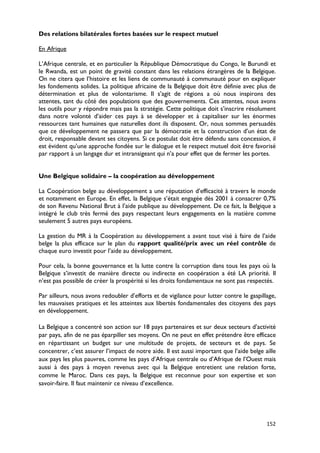 Des relations bilatérales fortes basées sur le respect mutuel

En Afrique

L’Afrique centrale, et en particulier la République Démocratique du Congo, le Burundi et
le Rwanda, est un point de gravité constant dans les relations étrangères de la Belgique.
On ne citera que l’histoire et les liens de communauté à communauté pour en expliquer
les fondements solides. La politique africaine de la Belgique doit être définie avec plus de
détermination et plus de volontarisme. Il s’agit de régions a où nous inspirons des
attentes, tant du côté des populations que des gouvernements. Ces attentes, nous avons
les outils pour y répondre mais pas la stratégie. Cette politique doit s’inscrire résolument
dans notre volonté d’aider ces pays à se développer et à capitaliser sur les énormes
ressources tant humaines que naturelles dont ils disposent. Or, nous sommes persuadés
que ce développement ne passera que par la démocratie et la construction d’un état de
droit, responsable devant ses citoyens. Si ce postulat doit être défendu sans concession, il
est évident qu’une approche fondée sur le dialogue et le respect mutuel doit être favorisé
par rapport à un langage dur et intransigeant qui n’a pour effet que de fermer les portes.


Une Belgique solidaire – la coopération au développement

La Coopération belge au développement a une réputation d’efficacité à travers le monde
et notamment en Europe. En effet, la Belgique s’était engagée dès 2001 à consacrer 0,7%
de son Revenu National Brut à l’aide publique au développement. De ce fait, la Belgique a
intégré le club très fermé des pays respectant leurs engagements en la matière comme
seulement 5 autres pays européens.

La gestion du MR à la Coopération au développement a avant tout visé à faire de l’aide
belge la plus efficace sur le plan du rapport qualité/prix avec un réel contrôle de
chaque euro investit pour l’aide au développement.

Pour cela, la bonne gouvernance et la lutte contre la corruption dans tous les pays où la
Belgique s’investit de manière directe ou indirecte en coopération a été LA priorité. Il
n’est pas possible de créer la prospérité si les droits fondamentaux ne sont pas respectés.

Par ailleurs, nous avons redoubler d’efforts et de vigilance pour lutter contre le gaspillage,
les mauvaises pratiques et les atteintes aux libertés fondamentales des citoyens des pays
en développement.

La Belgique a concentré son action sur 18 pays partenaires et sur deux secteurs d’activité
par pays, afin de ne pas éparpiller ses moyens. On ne peut en effet prétendre être efficace
en répartissant un budget sur une multitude de projets, de secteurs et de pays. Se
concentrer, c’est assurer l’impact de notre aide. Il est aussi important que l’aide belge aille
aux pays les plus pauvres, comme les pays d’Afrique centrale ou d’Afrique de l’Ouest mais
aussi à des pays à moyen revenus avec qui la Belgique entretient une relation forte,
comme le Maroc. Dans ces pays, la Belgique est reconnue pour son expertise et son
savoir-faire. Il faut maintenir ce niveau d’excellence.




                                                                                           152
 