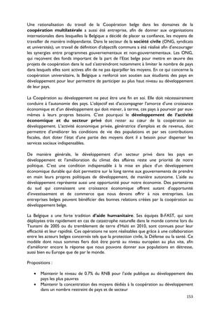 Une rationalisation du travail de la Coopération belge dans les domaines de la
coopération multilatérale a aussi été entreprise, afin de donner aux organisations
internationales dans lesquelles la Belgique a décidé de placer sa confiance, les moyens de
travailler de manière indépendante. Dans le secteur de la société civile (ONG, syndicats
et universités), un travail de définition d’objectifs communs a été réalisé afin d’encourager
les synergies entre programmes gouvernementaux et non-gouvernementaux. Les ONG,
qui reçoivent des fonds important de la part de l’Etat belge pour mettre en œuvre des
projets de coopération dans le sud s’astreindront notamment à limiter le nombre de pays
dans lesquels elles sont actives afin de ne pas éparpiller les moyens. En ce qui concerne la
coopération universitaire, la Belgique a renforcé son soutien aux étudiants des pays en
développement pour leur permettre de participer au plus haut niveau au développement
de leur pays.

La Coopération au développement ne peut être une fin en soi. Elle doit nécessairement
conduire à l’autonomie des pays. L’objectif est d’accompagner l’amorce d’une croissance
économique et d’un développement qui doit mener, à terme, ces pays à pourvoir par eux-
mêmes à leurs propres besoins. C’est pourquoi le développement de l’activité
économique et du secteur privé doit rester au cœur de la coopération au
développement. L’activité économique privée, génératrice d’emplois et de revenus, doit
permettre d’améliorer les conditions de vie des populations et par ses contributions
fiscales, doit doter l’état d’une partie des moyens dont il a besoin pour dispenser les
services sociaux indispensables.

De manière générale, le développement d’un secteur privé dans les pays en
développement et l’amélioration du climat des affaires reste une priorité de notre
politique. C’est une condition indispensable à la mise en place d’un développement
économique durable qui doit permettre sur le long terme aux gouvernements de prendre
en main leurs propres politiques de développement, de manière autonome. L’aide au
développement représente aussi une opportunité pour notre économie. Des partenaires
du sud qui connaissent une croissance économique offrent autant d’opportunité
d’investissement et de commerce que nous devons offrir à nos entreprises. Les
entreprises belges peuvent bénéficier des bonnes relations créées par la coopération au
développement belge.

La Belgique a une forte tradition d’aide humanitaire. Ses équipes B-FAST, qui sont
déployées très rapidement en cas de catastrophe naturelle dans le monde comme lors du
Tsunami de 2005 ou du tremblement de terre d’Haïti en 2010, sont connues pour leur
efficacité et leur rapidité. Ces opérations ne sont réalisables que grâce à une collaboration
entre les acteurs belges concernés tels que la protection civile, la Défense ou la santé. Ce
modèle dont nous sommes fiers doit être porté au niveau européen au plus vite, afin
d’améliorer encore la réponse que nous pouvons donner aux populations en détresse,
aussi bien eu Europe que de par le monde.

Propositions :

   •   Maintenir le niveau de 0.7% du RNB pour l’aide publique au développement des
       pays les plus pauvres
   •   Maintenir la concentration des moyens dédiés à la coopération au développement
       dans un nombre restreint de pays et de secteur
                                                                                         153
 