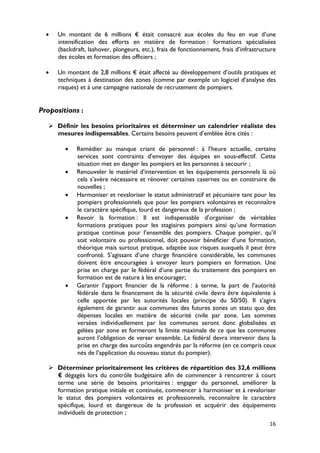•   Un montant de 6 millions € était consacré aux écoles du feu en vue d’une
      intensification des efforts en matière de formation : formations spécialisées
      (backdraft, lashover, plongeurs, etc.), frais de fonctionnement, frais d’infrastructure
      des écoles et formation des officiers ;

  •   Un montant de 2,8 millions € était affecté au développement d’outils pratiques et
      techniques à destination des zones (comme par exemple un logiciel d’analyse des
      risques) et à une campagne nationale de recrutement de pompiers.


Propositions :

    Définir les besoins prioritaires et déterminer un calendrier réaliste des
     mesures indispensables. Certains besoins peuvent d’emblée être cités :

         •   Remédier au manque criant de personnel : à l’heure actuelle, certains
             services sont contraints d’envoyer des équipes en sous-effectif. Cette
             situation met en danger les pompiers et les personnes à secourir ;
         •   Renouveler le matériel d’intervention et les équipements personnels là où
             cela s’avère nécessaire et rénover certaines casernes ou en construire de
             nouvelles ;
         •   Harmoniser et revaloriser le statut administratif et pécuniaire tant pour les
             pompiers professionnels que pour les pompiers volontaires et reconnaître
             le caractère spécifique, lourd et dangereux de la profession ;
         •   Revoir la formation : Il est indispensable d’organiser de véritables
             formations pratiques pour les stagiaires pompiers ainsi qu’une formation
             pratique continue pour l’ensemble des pompiers. Chaque pompier, qu’il
             soit volontaire ou professionnel, doit pouvoir bénéficier d’une formation,
             théorique mais surtout pratique, adaptée aux risques auxquels il peut être
             confronté. S’agissant d’une charge financière considérable, les communes
             doivent être encouragées à envoyer leurs pompiers en formation. Une
             prise en charge par le fédéral d’une partie du traitement des pompiers en
             formation est de nature à les encourager;
         •   Garantir l’apport financier de la réforme : à terme, la part de l’autorité
             fédérale dans le financement de la sécurité civile devra être équivalente à
             celle apportée par les autorités locales (principe du 50/50). Il s’agira
             également de garantir aux communes des futures zones un statu quo des
             dépenses locales en matière de sécurité civile par zone. Les sommes
             versées individuellement par les communes seront donc globalisées et
             gelées par zone et formeront la limite maximale de ce que les communes
             auront l’obligation de verser ensemble. Le fédéral devra intervenir dans la
             prise en charge des surcoûts engendrés par la réforme (en ce compris ceux
             nés de l’application du nouveau statut du pompier).

    Déterminer prioritairement les critères de répartition des 32,6 millions
     € dégagés lors du contrôle budgétaire afin de commencer à rencontrer à court
     terme une série de besoins prioritaires : engager du personnel, améliorer la
     formation pratique initiale et continuée, commencer à harmoniser et à revaloriser
     le statut des pompiers volontaires et professionnels, reconnaître le caractère
     spécifique, lourd et dangereux de la profession et acquérir des équipements
     individuels de protection ;
                                                                                          16
 