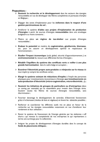 Propositions :
    Soutenir la recherche et le développement dans les secteurs des énergies
     renouvelables en vue de développer des filières compétitives et porteuses d’emploi
     en Belgique ;

    Dégager des zones d’implantation pour les éoliennes dans le respect d’une
     gestion parcimonieuse du sol ;

    Améliorer le système d’aides aux projets d’implantation de production
     d’énergies à partir de sources d’énergies renouvelables dans une enveloppe
     budgétaire au moins constante ;

    Mettre en place un régime de tax-shelter aux projets d’énergies
     renouvelables ;

    Evaluer le potentiel en matière de cogénération, géothermie, biomasse,
     etc. pour en assurer un développement optimal et respectueux de
     l’environnement ;

    Etudier l’impact économique (coût global, sécurité d’approvisionnement..) et
     environnemental du recours aux différentes formes d’énergies ;

    Rétablir l’équilibre du système des certificats verts et veiller à une plus
     grande harmonisation dans le cadre belge et européen ;

    Exonérer l’électricité propre auto-produite et réinjectée sur le réseau de
     tout impôt (y compris les certificats verts) ;

    Elargir le système existant de réductions d’impôts à l’impôt des personnes
     physiques pour investissements économiseurs d’énergie aux investissements en
     auto-production d’électricité (micro-cogénération, micro-électricité…) ;

    Soutenir les initiatives de groupes de particuliers ou d’entreprises (dans
     un zoning par exemple) qui se rassemblent pour investir dans l’énergie verte.
     Soutenir toutes les filières de sources d’énergies renouvelables, sans
     discrimination ;

    Favoriser davantage le développement de centrales d’électricité fonctionnant
     grâce à la biomasse (résidus de bois et végétaux) en levant les obstacles possibles ;

    Renforcer et coordonner les différents outils mis en place en faveur de la
     recherche sur les énergies renouvelables notamment en vue d’améliorer leur
     rendement et leur utilisation ;

    Revoir le système de financement de l’énergie générée par les éoliennes « off
     shore » qui menace la compétitivité de nos entreprises et qui représentera à
     terme une surcharge pour la collectivité ;

    Intégrer les projets de développement d’énergies durables dans le concept de
     fonds de placements éthiques ;


                                                                                      161
 