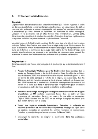 F.      Préserver la biodiversité.

Constat :
La préservation de la biodiversité tant à l’échelle mondiale qu’à l’échelle régionale et locale
est devenue avec la lutte contre les changements climatiques un enjeu majeur. Ce défi ne
concerne plus seulement la nature exceptionnelle mais aujourd’hui aussi particulièrement
la biodiversité qui nous entoure au quotidien, en particulier le réseau écologique.
L’érosion de la biodiversité est en effet devenue très problématique. L’année 2010,
déclarée année mondiale de la biodiversité, doit être l’occasion de se fixer rapidement un
programme ambitieux de préservation de ce patrimoine de l’humanité.

La préservation de la biodiversité constitue dès lors une des priorités de notre action
politique. Celle-ci doit s’opérer au travers d’une stratégie intégrée de développement des
outils et actions en faveur du rétablissement du réseau écologique, de la protection de la
faune et de la flore « commune » qui occupe notre cadre de vie. Cette stratégie doit
associer tous les niveaux de pouvoirs et en particulier les communes pour soutenir les
acteurs de la société dans leurs démarches en faveur de la protection de la nature.


Propositions :
Dans la perspective de l’année internationale de la biodiversité qui se tient actuellement, il
faut :

      Adopter la Stratégie Wallonne pour la Biodiversité. Cette stratégie doit se
       fonder sur l’analyse globale et locale de la situation, fixer des objectifs ambitieux
       pour la décennie 2010-2020 et associer tous les acteurs de notre Région à la mise
       en œuvre de cette politique à l’échelle de la région, au niveau local, dans les
       différentes activités humaines et dans la vie de chacun. L’objectif est de supprimer
       d’ici 2020 l’érosion de la biodiversité, de réduire drastiquement les menaces qui
       pèsent sur la faune et la flore et de favoriser son redéploiement pour une nature
       préservée et un cadre de vie de qualité en Wallonie et à Bruxelles ;

      Favoriser le maillage écologique en Région wallonne comme en Région
       bruxelloise. Le MR souhaite notamment lancer dans ce cadre un vaste
       programme de plantations d’arbres au travers de nos villes et campagnes.
       Objectif 2020 : Recréer près de 5.000 km de maillage écologique et planter près
       d’un million d’arbres hors la forêt ;

      Gérer nos espaces naturels importants. Favoriser la création de
       réserves naturelles et restaurer les écosystèmes. Protéger de façon ciblée
       les espèces menacées en conciliant les activités humaines et économiques.
       Favoriser la participation pour la mise en œuvre de Natura 2000 ;

      Encourager la recherche et intégrer la biodiversité dans les politiques
       sectorielles ;




                                                                                           164
 