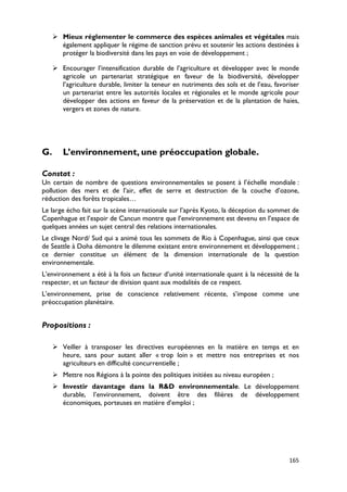  Mieux réglementer le commerce des espèces animales et végétales mais
       également appliquer le régime de sanction prévu et soutenir les actions destinées à
       protéger la biodiversité dans les pays en voie de développement ;

      Encourager l’intensification durable de l’agriculture et développer avec le monde
       agricole un partenariat stratégique en faveur de la biodiversité, développer
       l’agriculture durable, limiter la teneur en nutriments des sols et de l’eau, favoriser
       un partenariat entre les autorités locales et régionales et le monde agricole pour
       développer des actions en faveur de la préservation et de la plantation de haies,
       vergers et zones de nature.




G.      L’environnement, une préoccupation globale.

Constat :
Un certain de nombre de questions environnementales se posent à l’échelle mondiale :
pollution des mers et de l’air, effet de serre et destruction de la couche d’ozone,
réduction des forêts tropicales…
Le large écho fait sur la scène internationale sur l’après Kyoto, la déception du sommet de
Copenhague et l’espoir de Cancun montre que l’environnement est devenu en l’espace de
quelques années un sujet central des relations internationales.
Le clivage Nord/ Sud qui a animé tous les sommets de Rio à Copenhague, ainsi que ceux
de Seattle à Doha démontre le dilemme existant entre environnement et développement ;
ce dernier constitue un élément de la dimension internationale de la question
environnementale.
L’environnement a été à la fois un facteur d’unité internationale quant à la nécessité de la
respecter, et un facteur de division quant aux modalités de ce respect.
L’environnement, prise de conscience relativement récente, s’impose comme une
préoccupation planétaire.


Propositions :

      Veiller à transposer les directives européennes en la matière en temps et en
       heure, sans pour autant aller « trop loin » et mettre nos entreprises et nos
       agriculteurs en difficulté concurrentielle ;
      Mettre nos Régions à la pointe des politiques initiées au niveau européen ;
      Investir davantage dans la R&D environnementale. Le développement
       durable, l’environnement, doivent être des filières de développement
       économiques, porteuses en matière d’emploi ;




                                                                                         165
 