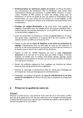  Professionnaliser les opérateurs publics du secteur. Le MR est favorable à
       une restructuration des producteurs. Pour la distribution, cette mission étant
       historiquement dévolue aux communes, il semble difficile d’imposer un acteur
       unique. Toutefois, le MR souhaite un cahier des charges unique pour les
       distributeurs en termes de qualité de l’eau, de relation et d’information avec le
       consommateur, etc. pour mettre tous les citoyens sur un pied d’égalité. Le MR
       souhaite aussi un système de notation et de comparaison des performances entre
       les opérateurs ;

      Protéger les nappes phréatiques et les cours d’eau. Cela implique une
       obligation d’autorisation pour les captages privés, des mesures spécifiques liées à
       l’activité agricole, des amendes dissuasives en cas de pollution par des entreprises
       ou des particuliers négligents, etc ;

      Inciter les producteurs et distributeurs à limiter les pertes d’eau sur le réseau.
       Ces pertes réseau représentent en moyenne 20 % de l’eau produite. Le MR
       souhaite ramener ce chiffre aux environs de 10 % ;

      Assainir au plus vite les zones de baignade et les zones de protection de
       captage. L’assainissement dans ces deux types de zones est très important : la
       première car elle touche directement au tourisme, et à l’économie qui l’entoure, et
       la deuxième pour la sécurité de la qualité de l’eau distribuée ;

      Aiguiller et aider les 130.000 habitations qui sont en zone d’épuration
       autonome et ne sont pas ou ne seront donc pas reliées à l’égout. Il convient
       d’aiguiller ces familles pour le meilleur choix (fosse septique, lagunage, station
       individuelle ou de lotissement) et les aider, par des primes ou incitants, en fonction
       d’un audit de leur situation ;

      Etudier une tarification adéquate de l’eau à appliquer aux industries qui utilisent
       beaucoup d’eau afin de préserver leur compétitivité ;

      Favoriser et encourager la consommation d’eau du robinet (pas d’emballage, pas
       de transport par route, pas d’énergie pour le conditionnement) ;

      Développer une politique de gestion des eaux de ruissellements et de lutte
       contre les inondations et l’érosion des sols dans la perspective du changement
       climatique.




J.      Préserver la qualité de notre air.

Constat :
Préserver la qualité de l’air, c’est préserver notre cadre de vie et notre santé. Le MR a
donc fait de la qualité de l’air l’un des axes importants de sa stratégie environnementale.
L’objectif doit être de parvenir à garantir pour l’ensemble des wallons et des bruxellois un
bon état de qualité de l’air qu’il respire.




                                                                                         168
 