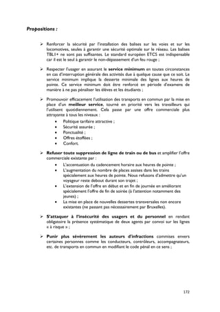 Propositions :

       Renforcer la sécurité par l’installation des balises sur les voies et sur les
        locomotives, seules à garantir une sécurité optimale sur le réseau. Les balises
        TBL1+ ne sont pas suffisantes. Le standard européen ETCS est indispensable
        car il est le seul à garantir le non-dépassement d’un feu rouge ;

       Respecter l’usager en assurant le service minimum en toutes circonstances
        en cas d’interruption générale des activités due à quelque cause que ce soit. Le
        service minimum implique la desserte minimale des lignes aux heures de
        pointe. Ce service minimum doit être renforcé en période d’examens de
        manière à ne pas pénaliser les élèves et les étudiants ;

       Promouvoir efficacement l’utilisation des transports en commun par la mise en
        place d’un meilleur service, tourné en priorité vers les travailleurs qui
        l’utilisent quotidiennement. Cela passe par une offre commerciale plus
        attrayante à tous les niveaux :
               • Politique tarifaire attractive ;
               • Sécurité assurée ;
               • Ponctualité ;
               • Offres étoffées ;
               • Confort.

       Refuser toute suppression de ligne de train ou de bus et amplifier l’offre
        commerciale existante par :
            • L’accentuation du cadencement horaire aux heures de pointe ;
            • L’augmentation du nombre de places assises dans les trains
                spécialement aux heures de pointe. Nous refusons d’admettre qu’un
                voyageur reste debout durant son trajet ;
            • L’extension de l’offre en début et en fin de journée en améliorant
                spécialement l’offre de fin de soirée (à l’attention notamment des
                jeunes) ;
            • La mise en place de nouvelles dessertes transversales non encore
                existantes (ne passant pas nécessairement par Bruxelles).

       S’attaquer à l’insécurité des usagers et du personnel en rendant
        obligatoire la présence systématique de deux agents par convoi sur les lignes
        « à risque » ;

       Punir plus sévèrement les auteurs d'infractions commises envers
        certaines personnes comme les conducteurs, contrôleurs, accompagnateurs,
        etc. de transports en commun en modifiant le code pénal en ce sens ;




                                                                                    172
 
