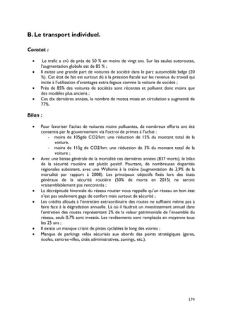 B. Le transport individuel.

Constat :

  •    Le trafic a crû de près de 50 % en moins de vingt ans. Sur les seules autoroutes,
      l’augmentation globale est de 85 % ;
  •   Il existe une grande part de voitures de société dans le parc automobile belge (20
      %). Cet état de fait est surtout dû à la pression fiscale sur les revenus du travail qui
      incite à l’utilisation d’avantages extra-légaux comme la voiture de société ;
  •   Près de 85% des voitures de sociétés sont récentes et polluent donc moins que
      des modèles plus anciens ;
  •   Ces dix dernières années, le nombre de motos mises en circulation a augmenté de
      77%.

Bilan :

  •   Pour favoriser l’achat de voitures moins polluantes, de nombreux efforts ont été
      consentis par le gouvernement via l’octroi de primes à l’achat :
           - moins de 105gde CO2/km: une réduction de 15% du montant total de la
               voiture,
           - moins de 115g de CO2/km: une réduction de 3% du montant total de la
               voiture ;
  •   Avec une baisse générale de la mortalité ces dernières années (837 morts), le bilan
      de la sécurité routière est plutôt positif. Pourtant, de nombreuses disparités
      régionales subsistent, avec une Wallonie à la traîne (augmentation de 3,9% de la
      mortalité par rapport à 2008). Les principaux objectifs fixés lors des états
      généraux de la sécurité routière (50% de morts en 2015) ne seront
      vraisemblablement pas rencontrés ;
  •   La décrépitude hivernale du réseau routier nous rappelle qu’un réseau en bon état
      n’est pas seulement gage de confort mais surtout de sécurité ;
  •   Les crédits alloués à l’entretien extraordinaire des routes ne suffisent même pas à
      faire face à la dégradation annuelle. Là où il faudrait un investissement annuel dans
      l’entretien des routes représentant 2% de la valeur patrimoniale de l’ensemble du
      réseau, seuls 0,7% sont investis. Les revêtements sont remplacés en moyenne tous
      les 25 ans ;
  •   Il existe un manque criant de pistes cyclables le long des voiries ;
  •   Manque de parkings vélos sécurisés aux abords des points stratégiques (gares,
      écoles, centres-villes, cités administratives, zonings, etc.).




                                                                                          174
 