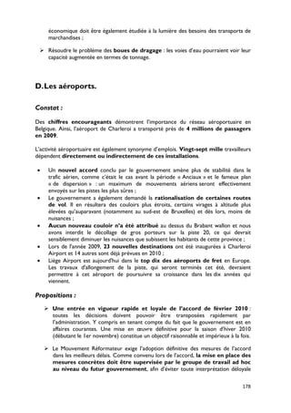 économique doit être également étudiée à la lumière des besoins des transports de
     marchandises ;

  Résoudre le problème des boues de dragage : les voies d’eau pourraient voir leur
   capacité augmentée en termes de tonnage.




D. Les aéroports.

Constat :

Des chiffres encourageants démontrent l’importance du réseau aéroportuaire en
Belgique. Ainsi, l’aéroport de Charleroi a transporté près de 4 millions de passagers
en 2009.

L’activité aéroportuaire est également synonyme d’emplois. Vingt-sept mille travailleurs
dépendent directement ou indirectement de ces installations.

•    Un nouvel accord conclu par le gouvernement amène plus de stabilité dans le
     trafic aérien, comme c’était le cas avant la période « Anciaux » et le fameux plan
     « de dispersion » : un maximum de mouvements aériens seront effectivement
     envoyés sur les pistes les plus sûres ;
•    Le gouvernement a également demandé la rationalisation de certaines routes
     de vol. Il en résultera des couloirs plus étroits, certains virages à altitude plus
     élevées qu’auparavant (notamment au sud-est de Bruxelles) et dès lors, moins de
     nuisances ;
•    Aucun nouveau couloir n’a été attribué au dessus du Brabant wallon et nous
     avons interdit le décollage de gros porteurs sur la piste 20, ce qui devrait
     sensiblement diminuer les nuisances que subissent les habitants de cette province ;
•    Lors de l'année 2009, 23 nouvelles destinations ont été inaugurées à Charleroi
     Airport et 14 autres sont déjà prévues en 2010 ;
•    Liège Airport est aujourd'hui dans le top dix des aéroports de fret en Europe.
     Les travaux d'allongement de la piste, qui seront terminés cet été, devraient
     permettre à cet aéroport de poursuivre sa croissance dans les dix années qui
     viennent.

Propositions :
     Une entrée en vigueur rapide et loyale de l’accord de février 2010 :
      toutes les décisions doivent pouvoir être transposées rapidement par
      l’administration. Y compris en tenant compte du fait que le gouvernement est en
      affaires courantes. Une mise en œuvre définitive pour la saison d’hiver 2010
      (débutant le 1er novembre) constitue un objectif raisonnable et impérieux à la fois.

     Le Mouvement Réformateur exige l’adoption définitive des mesures de l’accord
      dans les meilleurs délais. Comme convenu lors de l’accord, la mise en place des
      mesures concrètes doit être supervisée par le groupe de travail ad hoc
      au niveau du futur gouvernement, afin d’éviter toute interprétation déloyale

                                                                                      178
 