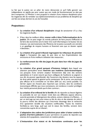 Le fait que la justice est un pilier de notre démocratie et qu’il faille garantir son
indépendance ne signifie pas pour autant que son mode de fonctionnement ne doit pas
être transparent. Le Ministre a ainsi proposé la création d’une instance disciplinaire pour
les magistrats afin de remédier aux dysfonctionnements et aux problèmes de discipline qui
ont fait ces temps derniers la une de l’actualité.


Propositions :

        La création d’un tribunal disciplinaire chargé de sanctionner s’il y a lieu
         les magistrats fautifs ;

        Il faut, dans les meilleurs délais, mener enfin à bien l’informatisation de la
         justice. On ne peut exiger du monde judiciaire de faire preuve d'efficacité et
         de faire des économies sans le doter d'un outil informatique à la hauteur de ses
         missions. Les atermoiements des Ministres de la Justice successifs ont entraîné
         à un gaspillage de moyens humains et financiers sans que ce dossier capital
         n’aboutisse ;

        La création d’un grand tribunal regroupant les tribunaux de premier
         degré à l’exception des juges de paix dans un but d’optimalisation des
         structures et d’une meilleure utilisation des ressources ;

        Le renforcement du rôle des Juges de paix dans leur rôle de juges de
         proximité ;

        La création d’un grand parquet d’instance intégré dans lequel une
         attention particulière serait réservée aux matières socio-économiques.
         Les parquets d’une certaine ampleur fonctionnent déjà avec des sections
         spécialisées et il serait naturel que leurs collègues de l’auditorat se joignent à
         eux afin de pouvoir appréhender dès l’ouverture des dossiers tous les aspects
         de droit pénal spécial et général qu’ils contiennent. De la sorte, une poursuite
         plus efficace de la criminalité en col blanc (KB Lux, etc.) serait possible. Ce
         dernier aspect est d’autant plus important que certains, dans les conditions
         économiques difficiles que nous connaissons, ont tendance à vouloir privilégier
         leur intérêt personnel plutôt que le bien commun ;

        La création d’un tribunal de la famille afin de répondre au besoin légitime
         du justiciable de voir son dossier traité dans ses différents aspects (divorce,
         autorité parentale et hébergement des enfants, actions relatives à la filiation,…)
         par un seul juge qui sera ainsi mieux au fait du vécu et des attentes de celui-ci
         et pourra rendre des décisions qui s’inscrivent davantage dans la recherche
         d’un apaisement durable des situations conflictuelles. Toutes les matières
         familiales au sens large, quel que soit le statut des familles, seraient donc
         concentrées auprès de ce tribunal ;

        L’adaptation des cadres des juridictions pour aider à lutter contre les
         poches d’arriéré judiciaire et pour permettre à la justice de répondre aux
         attentes de la population, notamment en matière pénale ;

        L’instauration d’un statut et de formations continuées pour les

                                                                                        18
 