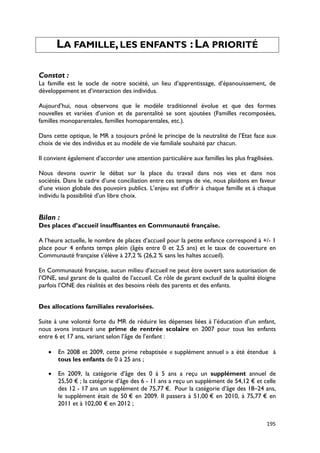 LA FAMILLE, LES ENFANTS : LA PRIORITÉ

Constat :
La famille est le socle de notre société, un lieu d’apprentissage, d’épanouissement, de
développement et d’interaction des individus.

Aujourd’hui, nous observons que le modèle traditionnel évolue et que des formes
nouvelles et variées d’union et de parentalité se sont ajoutées (Familles recomposées,
familles monoparentales, familles homoparentales, etc.).

Dans cette optique, le MR a toujours prôné le principe de la neutralité de l’Etat face aux
choix de vie des individus et au modèle de vie familiale souhaité par chacun.

Il convient également d’accorder une attention particulière aux familles les plus fragilisées.

Nous devons ouvrir le débat sur la place du travail dans nos vies et dans nos
sociétés. Dans le cadre d’une conciliation entre ces temps de vie, nous plaidons en faveur
d’une vision globale des pouvoirs publics. L’enjeu est d’offrir à chaque famille et à chaque
individu la possibilité d’un libre choix.


Bilan :
Des places d’accueil insuffisantes en Communauté française.

A l’heure actuelle, le nombre de places d’accueil pour la petite enfance correspond à +/- 1
place pour 4 enfants temps plein (âgés entre 0 et 2,5 ans) et le taux de couverture en
Communauté française s’élève à 27,2 % (26,2 % sans les haltes accueil).

En Communauté française, aucun milieu d’accueil ne peut être ouvert sans autorisation de
l’ONE, seul garant de la qualité de l’accueil. Ce rôle de garant exclusif de la qualité éloigne
parfois l’ONE des réalités et des besoins réels des parents et des enfants.


Des allocations familiales revalorisées.

Suite à une volonté forte du MR de réduire les dépenses liées à l’éducation d’un enfant,
nous avons instauré une prime de rentrée scolaire en 2007 pour tous les enfants
entre 6 et 17 ans, variant selon l’âge de l’enfant :

   •   En 2008 et 2009, cette prime rebaptisée « supplément annuel » a été étendue à
       tous les enfants de 0 à 25 ans ;

   •   En 2009, la catégorie d’âge des 0 à 5 ans a reçu un supplément annuel de
       25,50 € ; la catégorie d’âge des 6 - 11 ans a reçu un supplément de 54,12 € et celle
       des 12 - 17 ans un supplément de 75,77 €. Pour la catégorie d’âge des 18–24 ans,
       le supplément était de 50 € en 2009. Il passera à 51,00 € en 2010, à 75,77 € en
       2011 et à 102,00 € en 2012 ;


                                                                                           195
 