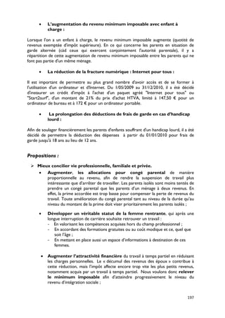 •    L’augmentation du revenu minimum imposable avec enfant à
           charge :

Lorsque l'on a un enfant à charge, le revenu minimum imposable augmente (quotité de
revenus exemptée d'impôt supérieure). En ce qui concerne les parents en situation de
garde alternée (càd ceux qui exercent conjointement l'autorité parentale), il y a
répartition de cette augmentation de revenu minimum imposable entre les parents qui ne
font pas partie d'un même ménage.

      •    La réduction de la fracture numérique : Internet pour tous :

Il est important de permettre au plus grand nombre d'avoir accès et de se former à
l'utilisation d'un ordinateur et d'Internet. Du 1/05/2009 au 31/12/2010, il a été décidé
d'instaurer un crédit d'impôt à l'achat d'un paquet agréé "Internet pour tous" ou
"Start2surf", d'un montant de 21% du prix d'achat HTVA, limité à 147,50 € pour un
ordinateur de bureau et à 172 € pour un ordinateur portable.

      •     La prolongation des déductions de frais de garde en cas d’handicap
           lourd :

Afin de soulager financièrement les parents d'enfants souffrant d'un handicap lourd, il a été
décidé de permettre la déduction des dépenses à partir du 01/01/2010 pour frais de
garde jusqu'à 18 ans au lieu de 12 ans.


Propositions :
  Mieux concilier vie professionnelle, familiale et privée.
   • Augmenter, les allocations pour congé parental de manière
       proportionnelle au revenu, afin de rendre la suspension de travail plus
       intéressante que d’arrêter de travailler. Les parents isolés sont moins tentés de
       prendre un congé parental que les parents d’un ménage à deux revenus. En
       effet, la prime accordée est trop basse pour compenser la perte de revenus du
       travail. Toute amélioration du congé parental tant au niveau de la durée qu’au
       niveau du montant de la prime doit viser prioritairement les parents isolés ;

      •    Développer un véritable statut de la femme rentrante, qui après une
           longue interruption de carrière souhaite retrouver un travail :
           - En valorisant les compétences acquises hors du champ professionnel ;
           - En accordant des formations gratuites ou au coût modique et ce, quel que
               soit l’âge ;
           - En mettant en place aussi un espace d’informations à destination de ces
               femmes.

       •   Augmenter l’attractivité financière du travail à temps partiel en réduisant
           les charges personnelles. Le « décumul des revenus des époux » contribue à
           cette réduction, mais l’impôt affecte encore trop vite les plus petits revenus,
           notamment acquis par un travail à temps partiel. Nous voulons donc relever
           le minimum imposable afin d’atteindre progressivement le niveau du
           revenu d’intégration sociale ;


                                                                                         197
 