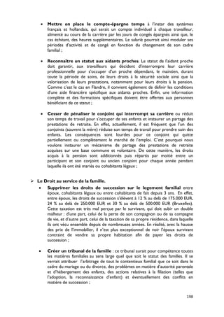 •   Mettre en place le compte-épargne temps à l’instar des systèmes
         français et hollandais, qui serait un compte individuel à chaque travailleur,
         alimenté au cours de la carrière par les jours de congés épargnés ainsi que, le
         cas échéant, des heures supplémentaires. Le salarié pourrait ainsi moduler ses
         périodes d’activité et de congé en fonction du changement de son cadre
         familial ;

     •   Reconnaître un statut aux aidants proches. Le statut de l’aidant proche
         doit garantir, aux travailleurs qui décident d’interrompre leur carrière
         professionnelle pour s’occuper d’un proche dépendant, le maintien, durant
         toute la période de soins, de leurs droits à la sécurité sociale ainsi que la
         valorisation de leurs prestations, notamment pour leurs droits à la pension.
         Comme c’est le cas en Flandre, il convient également de définir les conditions
         d’une aide financière spécifique aux aidants proches. Enfin, une information
         complète et des formations spécifiques doivent être offertes aux personnes
         bénéficiant de ce statut ;

     •   Cesser de pénaliser le conjoint qui interrompt sa carrière ou réduit
         son temps de travail pour s’occuper de ses enfants et instaurer un partage des
         prestations de retraite. En effet, actuellement, il est fréquent que l’un des
         conjoints (souvent la mère) réduise son temps de travail pour prendre soin des
         enfants. Les conséquences sont lourdes pour ce conjoint qui quitte
         partiellement ou complètement le marché de l’emploi. C’est pourquoi nous
         voulons instaurer un mécanisme de partage des prestations de retraite
         acquises sur une base commune et volontaire. De cette manière, les droits
         acquis à la pension sont additionnés puis répartis par moitié entre un
         participant et son conjoint ou ancien conjoint pour chaque année pendant
         laquelle ils ont été mariés ou cohabitants légaux ;


 Le Droit au service de la famille.
   • Supprimer les droits de succession sur le logement familial entre
      époux, cohabitants légaux ou entre cohabitants de fait depuis 3 ans. En effet,
      entre époux, les droits de succession s’élèvent à 12 % au delà de 175.000 EUR,
      24 % au delà de 250.000 EUR et 30 % au delà de 500.000 EUR (Bruxelles).
      Cette taxation est très mal perçue par le survivant, qui doit subir un double
      malheur : d’une part, celui de la perte de son compagnon ou de sa compagne
      de vie, et d’autre part, celui de la taxation de sa propre résidence, dans laquelle
      ils ont vécu ensemble depuis de nombreuses années. En réalité, avec la hausse
      des prix de l’immobilier, il n’est plus exceptionnel de voir l’époux survivant
      contraint de vendre sa propre habitation afin de payer les droits de
      succession ;

    •    Créer un tribunal de la famille : ce tribunal aurait pour compétence toutes
         les matières familiales au sens large quel que soit le statut des familles. Il se
         verrait attribuer l’arbitrage de tout le contentieux familial que ce soit dans le
         cadre du mariage ou du divorce, des problèmes en matière d’autorité parentale
         et d’hébergement des enfants, des actions relatives à la filiation (telles que
         l’adoption, la reconnaissance d’enfant) et éventuellement des conflits en
         matière de succession ;


                                                                                      198
 