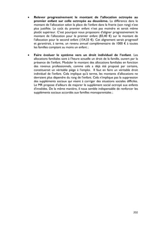 •   Relever progressivement le montant de l’allocation octroyée au
    premier enfant sur celle octroyée au deuxième. La différence dans le
    montant de l’allocation selon la place de l’enfant dans la fratrie (son rang) n’est
    plus justifiée. Le coût du premier enfant n’est pas moindre et serait même
    plutôt supérieur. C’est pourquoi nous proposons d’aligner progressivement le
    montant de l’allocation pour le premier enfant (83,40 €) sur le montant de
    l’allocation pour le second enfant (154,33 €). Cet alignement serait progressif
    et garantirait, à terme, un revenu annuel complémentaire de 1000 € à toutes
    les familles comptant au moins un enfant ;

•   Faire évoluer le système vers un droit individuel de l’enfant. Les
    allocations familiales sont à l’heure actuelle un droit de la famille, ouvert par la
    présence de l’enfant. Moduler le montant des allocations familiales en fonction
    des revenus professionnels, comme cela a déjà été proposé par certains,
    constituerait un véritable piège à l’emploi. Il faut en faire un véritable droit
    individuel de l'enfant. Cela implique qu’à terme, les montants d’allocations ne
    devraient plus dépendre du rang de l’enfant. Cela n’implique pas la suppression
    des suppléments sociaux qui visent à corriger des situations sociales difficiles.
    Le MR propose d’ailleurs de majorer le supplément social octroyé aux enfants
    d’invalides. De la même manière, il nous semble indispensable de renforcer les
    suppléments sociaux accordés aux familles monoparentales ;




                                                                                    202
 