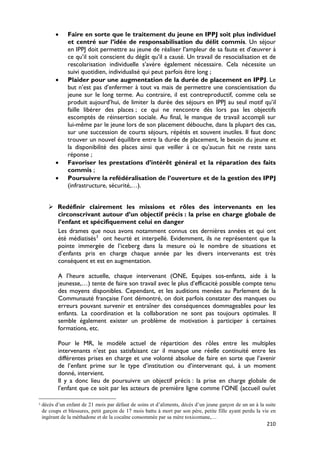 •     Faire en sorte que le traitement du jeune en IPPJ soit plus individuel
                et centré sur l’idée de responsabilisation du délit commis. Un séjour
                en IPPJ doit permettre au jeune de réaliser l’ampleur de sa faute et d’œuvrer à
                ce qu’il soit conscient du dégât qu’il a causé. Un travail de resocialisation et de
                rescolarisation individuelle s’avère également nécessaire. Cela nécessite un
                suivi quotidien, individualisé qui peut parfois être long ;
          •     Plaider pour une augmentation de la durée de placement en IPPJ. Le
                but n’est pas d’enfermer à tout va mais de permettre une conscientisation du
                jeune sur le long terme. Au contraire, il est contreproductif, comme cela se
                produit aujourd’hui, de limiter la durée des séjours en IPPJ au seul motif qu’il
                faille libérer des places ; ce qui ne rencontre dès lors pas les objectifs
                escomptés de réinsertion sociale. Au final, le manque de travail accompli sur
                lui-même par le jeune lors de son placement débouche, dans la plupart des cas,
                sur une succession de courts séjours, répétés et souvent inutiles. Il faut donc
                trouver un nouvel équilibre entre la durée de placement, le besoin du jeune et
                la disponibilité des places ainsi que veiller à ce qu’aucun fait ne reste sans
                réponse ;
          •     Favoriser les prestations d’intérêt général et la réparation des faits
                commis ;
          •     Poursuivre la refédéralisation de l’ouverture et de la gestion des IPPJ
                (infrastructure, sécurité,…).


        Redéfinir clairement les missions et rôles des intervenants en les
         circonscrivant autour d’un objectif précis : la prise en charge globale de
         l’enfant et spécifiquement celui en danger
         Les drames que nous avons notamment connus ces dernières années et qui ont
         été médiatisés 3 ont heurté et interpellé. Evidemment, ils ne représentent que la
         pointe immergée de l’iceberg dans la mesure où le nombre de situations et
         d’enfants pris en charge chaque année par les divers intervenants est très
         conséquent et est en augmentation.

           A l’heure actuelle, chaque intervenant (ONE, Equipes sos-enfants, aide à la
           jeunesse,…) tente de faire son travail avec le plus d’efficacité possible compte tenu
           des moyens disponibles. Cependant, et les auditions menées au Parlement de la
           Communauté française l’ont démontré, on doit parfois constater des manques ou
           erreurs pouvant survenir et entraîner des conséquences dommageables pour les
           enfants. La coordination et la collaboration ne sont pas toujours optimales. Il
           semble également exister un problème de motivation à participer à certaines
           formations, etc.

           Pour le MR, le modèle actuel de répartition des rôles entre les multiples
           intervenants n’est pas satisfaisant car il manque une réelle continuité entre les
           différentes prises en charge et une volonté absolue de faire en sorte que l’avenir
           de l’enfant prime sur le type d’institution ou d’intervenant qui, à un moment
           donné, intervient.
           Il y a donc lieu de poursuivre un objectif précis : la prise en charge globale de
           l’enfant que ce soit par les acteurs de première ligne comme l’ONE (accueil ou/et

3   décès d’un enfant de 21 mois par défaut de soins et d’aliments, décès d’un jeune garçon de un an à la suite
    de coups et blessures, petit garçon de 17 mois battu à mort par son père, petite fille ayant perdu la vie en
    ingérant de la méthadone et de la cocaïne consommée par sa mère toxicomane,…
                                                                                                           210
 