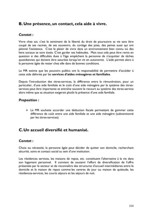 B. Une présence, un contact, cela aide à vivre.

Constat :
Vivre chez soi, c’est le sentiment de la liberté du droit de poursuivre sa vie sans être
coupé de ses racines, de ses souvenirs, du cortège des joies, des peines aussi qui ont
jalonné l’existence. C’est le plaisir de vivre dans un environnement bien connu où des
liens sociaux se sont tissés. C’est garder ses habitudes. Mais tout cela peut être remis en
question si des difficultés dues à l’âge empêchent la personne de s’acquitter de tâches
quotidiennes qui doivent être assurées lorsqu’on vit en autonomie. L’aide permet alors à
la personne âgée de rester chez elle dans de bonnes conditions.

Le MR estime que les pouvoirs publics ont la responsabilité de permettre d’accéder à
cette aide délivrée par les services d’aides ménagères et familiales.

Depuis l’introduction des titres-services, la différence entre la rémunération, pour un
particulier, d’une aide familiale et le coût d’une aide ménagère par le système des titres-
services peut être importante et entraîne souvent le recourt au système des titres-service
alors même que sa situation exigerait plutôt la présence d’une aide familiale.

Proposition :

      Le MR souhaite accorder une déduction fiscale permettant de gommer cette
       différence de coût entre une aide familiale et une aide ménagère (subventionné
       par les titres-services).



C. Un accueil diversifié et humanisé.

Constat :
Choix ou nécessité, la personne âgée peut décider de quitter son domicile, recherchant
sécurité, soins et contact social au sein d’une institution.

Les résidences services, les maisons de repos, etc. constituent l’alternative à la vie dans
son logement personnel. Il convient de soutenir l’effort de diversification de l’offre
présentée par le secteur et de reconnaître des structures d’accueil intermédiaires entre le
domicile et la maison de repos comme les centres de jour ou maison de quiétude, les
résidences-services, les courts séjours et les séjours de nuit.




                                                                                       214
 