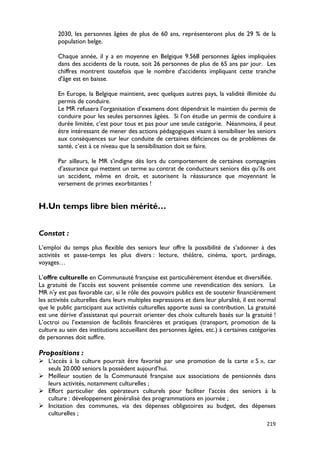 2030, les personnes âgées de plus de 60 ans, représenteront plus de 29 % de la
       population belge.

       Chaque année, il y a en moyenne en Belgique 9.568 personnes âgées impliquées
       dans des accidents de la route, soit 26 personnes de plus de 65 ans par jour. Les
       chiffres montrent toutefois que le nombre d'accidents impliquant cette tranche
       d'âge est en baisse.

       En Europe, la Belgique maintient, avec quelques autres pays, la validité illimitée du
       permis de conduire.
       Le MR refusera l’organisation d’examens dont dépendrait le maintien du permis de
       conduire pour les seules personnes âgées. Si l’on étudie un permis de conduire à
       durée limitée, c’est pour tous et pas pour une seule catégorie. Néanmoins, il peut
       être intéressant de mener des actions pédagogiques visant à sensibiliser les seniors
       aux conséquences sur leur conduite de certaines déficiences ou de problèmes de
       santé, c’est à ce niveau que la sensibilisation doit se faire.

       Par ailleurs, le MR s’indigne dès lors du comportement de certaines compagnies
       d’assurance qui mettent un terme au contrat de conducteurs seniors dès qu’ils ont
       un accident, même en droit, et autorisent la réassurance que moyennant le
       versement de primes exorbitantes !


H.Un temps libre bien mérité…


Constat :
L’emploi du temps plus flexible des seniors leur offre la possibilité de s’adonner à des
activités et passe-temps les plus divers : lecture, théâtre, cinéma, sport, jardinage,
voyages…

L’offre culturelle en Communauté française est particulièrement étendue et diversifiée.
La gratuité de l’accès est souvent présentée comme une revendication des seniors. Le
MR n’y est pas favorable car, si le rôle des pouvoirs publics est de soutenir financièrement
les activités culturelles dans leurs multiples expressions et dans leur pluralité, il est normal
que le public participant aux activités culturelles apporte aussi sa contribution. La gratuité
est une dérive d’assistanat qui pourrait orienter des choix culturels basés sur la gratuité !
L’octroi ou l’extension de facilités financières et pratiques (transport, promotion de la
culture au sein des institutions accueillant des personnes âgées, etc.) à certaines catégories
de personnes doit suffire.

Propositions :
 L’accès à la culture pourrait être favorisé par une promotion de la carte « S », car
  seuls 20.000 seniors la possèdent aujourd’hui.
 Meilleur soutien de la Communauté française aux associations de pensionnés dans
  leurs activités, notamment culturelles ;
 Effort particulier des opérateurs culturels pour faciliter l’accès des seniors à la
  culture : développement généralisé des programmations en journée ;
 Incitation des communes, via des dépenses obligatoires au budget, des dépenses
  culturelles ;
                                                                                            219
 