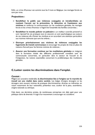 Enfin, un crime d'honneur est commis tout les 4 mois en Belgique. Les mariages forcés ne
sont pas rares.

Propositions :
  Sensibiliser le public aux violences conjugales et intrafamiliales en
   mettant l'accent sur la prévention, la détection et l'assistance aux
   victimes et renforcer la communication sur les mutilations génitales, les mariages
   forcés et les crimes d’honneur à l’égard de l’ensemble des familles concernées ;

  Sensibiliser le monde policier et judiciaire à un meilleur contrôle préventif et
   suivi répressif de ces pratiques tout en assurant un suivi psychologique aux auteurs
   de ces violences afin d'éviter les récidives et en accordant une attention particulière
   aux victimes indirectes que sont les enfants ;

  Octroyer prioritairement aux victimes de violences conjugales les
   logements de transit communaux et encourager les projets de mise en place de
   maisons d'accueil pour les femmes victimes de violences ;

  Assurer une formation continue sur les mutilations génitales en intégrant
   dans la formation initiale des différents professionnels travaillant avec les
   communautés concernées, en particulier dans le secteur de l’accueil et de
   l’intégration, les notions essentielles concernant la problématique des mutilations
   génitales.




C. Lutter contre les discriminations dans l’emploi.

Constat :
Malgré son caractère intolérable, la discrimination liée à l’origine sur le marché du
travail est une réalité dans notre société. Les belges d’origine étrangère et les
étrangers sont souvent victimes de pratiques discriminatoires, directes ou indirectes, en
raison notamment de leur nationalité, prétendue race, couleur de la peau, ascendance,
origine nationale ou ethnique.

Cela étant, ces dernières années, de nombreuses entreprises ont déjà opté pour une
politique claire de diversité. Il s’agit d’un mouvement à encourager et à accélérer.




                                                                                      228
 