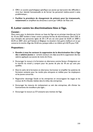  Offrir un soutien psychologique spécifique aux jeunes qui éprouvent des difficultés à
   vivre leur identité homosexuelle et de former les personnel médico-social à cette
   problématique ;

  Faciliter la procédure de changement de prénom pour les transsexuels,
   notamment en simplifiant les directives à suivre par l’officier de l’Etat civil.



E. Lutter contre les discriminations liées à l'âge.
Constat :
Dans notre pays, la distinction directe sur base de l'âge est en principe interdite par la loi
du 10 mai 2007 tendant à lutter contre certaines formes de discriminations. Dans l'UE, le
taux d'emploi des personnes âgées de 20 à 29 ans est ainsi passé de 63,6% en 2000 à
65,5% en 2007, alors qu'il baissait en Belgique. La situation n'est guère meilleure en ce qui
concerne la tranche d'âge des 55-64 ans, puisque celle-ci ne s'élève qu'à 44,7% pour l'UE.

Propositions :

  Etendre à tous les secteurs la suppression de la discrimination liée à l’âge
   des « salaires jeunes » : certains secteurs ont déjà accordé la suppression des bas
   salaires appliqués aux jeunes de moins de 21ans;

  Encourager le recours à la formation en alternance comme facteur d’intégration sur
   le marché du travail y compris pour les jeunes de plus de 18 ans qui sont peu
   qualifiés.

  Dans le cadre de la formation en alternance, harmoniser et simplifier les systèmes de
   formation existants pour les rendre plus attrayants et visibles pour les employeurs
   et les jeunes concernés.

  Rapprocher davantage l’école et les entreprises en encourageant les stages et les
   travaux de fin d’études réalisés dans le milieu des entreprises.

  Encourager les mesures de reclassement au sein des entreprises, afin d'éviter les
   licenciements de travailleurs plus âgés ;

  Encourager le recours au CV anonyme sans mention de l'âge.




                                                                                          230
 