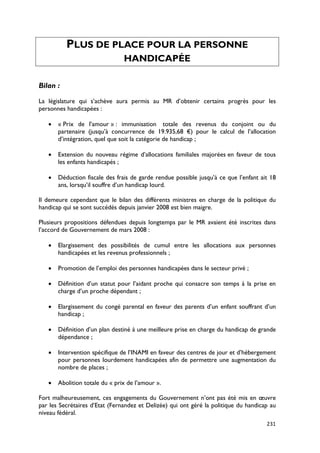 PLUS DE PLACE POUR LA PERSONNE
                                HANDICAPÉE

Bilan :

La législature qui s’achève aura permis au MR d’obtenir certains progrès pour les
personnes handicapées :

   •   « Prix de l’amour » : immunisation totale des revenus du conjoint ou du
       partenaire (jusqu’à concurrence de 19.935,68 €) pour le calcul de l’allocation
       d’intégration, quel que soit la catégorie de handicap ;

   •   Extension du nouveau régime d’allocations familiales majorées en faveur de tous
       les enfants handicapés ;

   •   Déduction fiscale des frais de garde rendue possible jusqu’à ce que l’enfant ait 18
       ans, lorsqu’il souffre d’un handicap lourd.

Il demeure cependant que le bilan des différents ministres en charge de la politique du
handicap qui se sont succédés depuis janvier 2008 est bien maigre.

Plusieurs propositions défendues depuis longtemps par le MR avaient été inscrites dans
l’accord de Gouvernement de mars 2008 :

   •   Elargissement des possibilités de cumul entre les allocations aux personnes
       handicapées et les revenus professionnels ;

   •   Promotion de l’emploi des personnes handicapées dans le secteur privé ;

   •   Définition d’un statut pour l’aidant proche qui consacre son temps à la prise en
       charge d’un proche dépendant ;

   •   Elargissement du congé parental en faveur des parents d’un enfant souffrant d’un
       handicap ;

   •   Définition d’un plan destiné à une meilleure prise en charge du handicap de grande
       dépendance ;

   •   Intervention spécifique de l’INAMI en faveur des centres de jour et d’hébergement
       pour personnes lourdement handicapées afin de permettre une augmentation du
       nombre de places ;

   •   Abolition totale du « prix de l’amour ».

Fort malheureusement, ces engagements du Gouvernement n’ont pas été mis en œuvre
par les Secrétaires d’Etat (Fernandez et Delizée) qui ont géré la politique du handicap au
niveau fédéral.
                                                                                      231
 