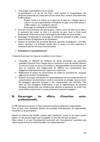 •  Encourager la participation à la vie sociale :
       La participation à la vie de « la Cité » évite souvent la marginalisation des
       personnes précarisée qui créent ainsi du lien social. Pour soutenir cette démarche,
       le MR souhaite :
           - Faciliter l’accès à la culture et au sport par le biais de « chèques sport et
               culture » ou par la généralisation d’initiatives du type « mercredis jeunes »,
               « billet unique » ou « passeport culturel ;
           - Encourager le volontariat et le bénévolat.
     • Sécuriser l’environnement afin que les gens « osent » sortir de chez eux et aller à
       la rencontre des autres. Le droit à la sécurité est pour nous un droit social
       fondamental, l’insécurité touchant davantage les plus faibles de notre société ;
     • Développer le bénévolat et encourager le volontariat associatif et public, creuset
       social et facteur d’intégration et de socialisation ;
     • Soutenir le commerce de proximité (librairies, épiceries, boulangeries…) En effet,
       celui-ci contribue à la cohésion sociale dans la mesure où, pour beaucoup, il
       constitue le dernier lien avec l’environnement.

      Combattre le surendettement.

Il importe de prévenir ce risque en travaillant à trois niveaux :

     •   Consolider le dispositif de médiation de dettes permettant aux personnes
         endettées d’honorer leurs charges tout en continuant à vivre de manière décente.
         Ce service ne peut en aucun cas conduire à déresponsabiliser les personnes mais
         doit, au contraire, être l’opportunité de réfléchir aux conséquences d’un
         engagement disproportionné par rapport aux ressources ;
     •   Règlementer le secteur du recouvrement de crédits en contrôlant les pratiques
         aggravant la situation d’endettement ;
     •   Soutenir les projets contribuant à la responsabilisation de nos comportements de
         consommateurs (consommateurs actifs et conscients) et protéger ceux-ci contre
         les campagnes agressives poussant à une consommation non contrôlée. Cela
         passe par des campagnes d’information et par la règlementation de certaines
         pratiques commerciales non transparentes, abusives et agressives. Le crédit n’est
         jamais facile contrairement à ce que proclament certaines campagnes !


B.       Encourager       les               efforts          d’insertion           socio-
         professionnelle.

Le MR souhaite promouvoir un Etat social actif conciliant solidarité et responsabilité.
Pour ce faire, nous entendons valoriser les principes d’entreprendre, de responsabilité,
d’insertion et de participation.

Quand on enferme des familles entières dans l’assistance, quand on les laisse perdre
espoir, ce n’est pas de l’argent que l’on gaspille, ce sont des vies que l’on gâche !
Nous tenons à ce que l’investissement personnel soit récompensé et souhaitons que
chacun puisse trouver un cadre favorable à son épanouissement !




                                                                                         238
 
