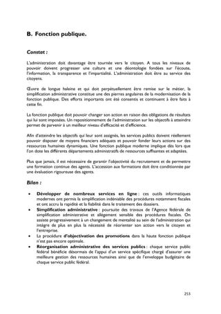 B. Fonction publique.


Constat :

L’administration doit davantage être tournée vers le citoyen. A tous les niveaux de
pouvoir doivent progresser une culture et une déontologie fondées sur l’écoute,
l’information, la transparence et l’impartialité. L’administration doit être au service des
citoyens.

Œuvre de longue haleine et qui doit perpétuellement être remise sur le métier, la
simplification administrative constitue une des pierres angulaires de la modernisation de la
fonction publique. Des efforts importants ont été consentis et continuent à être faits à
cette fin.

La fonction publique doit pouvoir changer son action en raison des obligations de résultats
qui lui sont imposées. Un repositionnement de l’administration sur les objectifs à atteindre
permet de parvenir à un meilleur niveau d’efficacité et d’efficience.

Afin d’atteindre les objectifs qui leur sont assignés, les services publics doivent réellement
pouvoir disposer de moyens financiers adéquats et pouvoir fonder leurs actions sur des
ressources humaines dynamiques. Une fonction publique moderne implique dès lors que
l’on dote les différents départements administratifs de ressources suffisantes et adaptées.

Plus que jamais, il est nécessaire de garantir l’objectivité du recrutement et de permettre
une formation continue des agents. L’accession aux formations doit être conditionnée par
une évaluation rigoureuse des agents.

Bilan :

•    Développer de nombreux services en ligne : ces outils informatiques
     modernes ont permis la simplification indéniable des procédures notamment fiscales
     et ont accru la rapidité et la fiabilité dans le traitement des dossiers.
•    Simplification administrative : poursuite des travaux de l’Agence fédérale de
     simplification administrative et allègement sensible des procédures fiscales. On
     assiste progressivement à un changement de mentalité au sein de l’administration qui
     intègre de plus en plus la nécessité de réorienter son action vers le citoyen et
     l’entreprise.
•    La procédure d’objectivation des promotions dans la haute fonction publique
     n’est pas encore optimale.
•    Réorganisation administrative des services publics : chaque service public
     fédéral bénéficie désormais de l’appui d’un service spécifique chargé d’assurer une
     meilleure gestion des ressources humaines ainsi que de l’enveloppe budgétaire de
     chaque service public fédéral.




                                                                                          253
 