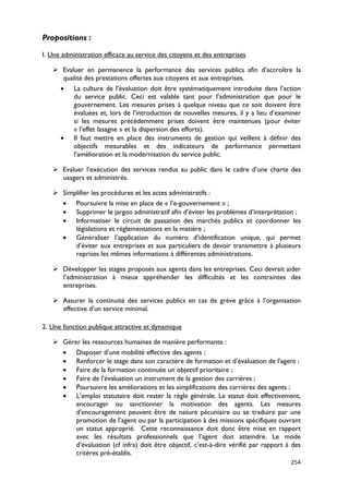 Propositions :

I. Une administration efficace au service des citoyens et des entreprises

    Evaluer en permanence la performance des services publics afin d’accroître la
     qualité des prestations offertes aux citoyens et aux entreprises.
    • La culture de l’évaluation doit être systématiquement introduite dans l’action
         du service public. Ceci est valable tant pour l’administration que pour le
         gouvernement. Les mesures prises à quelque niveau que ce soit doivent être
         évaluées et, lors de l’introduction de nouvelles mesures, il y a lieu d’examiner
         si les mesures précédemment prises doivent être maintenues (pour éviter
         « l’effet lasagne » et la dispersion des efforts).
    • Il faut mettre en place des instruments de gestion qui veillent à définir des
         objectifs mesurables et des indicateurs de performance permettant
         l’amélioration et la modernisation du service public.

    Evaluer l’exécution des services rendus au public dans le cadre d’une charte des
     usagers et administrés.

    Simplifier les procédures et les actes administratifs :
     • Poursuivre la mise en place de « l’e-gouvernement » ;
     • Supprimer le jargon administratif afin d’éviter les problèmes d’interprétation ;
     • Informatiser le circuit de passation des marchés publics et coordonner les
         législations et réglementations en la matière ;
     • Généraliser l’application du numéro d’identification unique, qui permet
         d’éviter aux entreprises et aux particuliers de devoir transmettre à plusieurs
         reprises les mêmes informations à différentes administrations.

    Développer les stages proposés aux agents dans les entreprises. Ceci devrait aider
     l’administration à mieux appréhender les difficultés et les contraintes des
     entreprises.

    Assurer la continuité des services publics en cas de grève grâce à l’organisation
     effective d’un service minimal.

2. Une fonction publique attractive et dynamique

    Gérer les ressources humaines de manière performante :
     • Disposer d’une mobilité effective des agents ;
     • Renforcer le stage dans son caractère de formation et d’évaluation de l’agent ;
     • Faire de la formation continuée un objectif prioritaire ;
     • Faire de l’évaluation un instrument de la gestion des carrières ;
     • Poursuivre les améliorations et les simplifications des carrières des agents ;
     • L’emploi statutaire doit rester la règle générale. Le statut doit effectivement,
         encourager ou sanctionner la motivation des agents. Les mesures
         d’encouragement peuvent être de nature pécuniaire ou se traduire par une
         promotion de l’agent ou par la participation à des missions spécifiques ouvrant
         un statut approprié. Cette reconnaissance doit donc être mise en rapport
         avec les résultats professionnels que l’agent doit atteindre. Le mode
         d’évaluation (cf infra) doit être objectif, c’est-à-dire vérifié par rapport à des
         critères pré-établis.
                                                                                       254
 