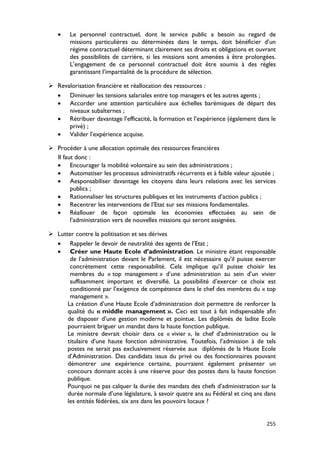 •    Le personnel contractuel, dont le service public a besoin au regard de
        missions particulières ou déterminées dans le temps, doit bénéficier d’un
        régime contractuel déterminant clairement ses droits et obligations et ouvrant
        des possibilités de carrière, si les missions sont amenées à être prolongées.
        L’engagement de ce personnel contractuel doit être soumis à des règles
        garantissant l’impartialité de la procédure de sélection.

 Revalorisation financière et réallocation des ressources :
  • Diminuer les tensions salariales entre top managers et les autres agents ;
  • Accorder une attention particulière aux échelles barémiques de départ des
      niveaux subalternes ;
  • Rétribuer davantage l’efficacité, la formation et l’expérience (également dans le
      privé) ;
  • Valider l’expérience acquise.

 Procéder à une allocation optimale des ressources financières
  Il faut donc :
  • Encourager la mobilité volontaire au sein des administrations ;
  • Automatiser les processus administratifs récurrents et à faible valeur ajoutée ;
  • Aesponsabiliser davantage les citoyens dans leurs relations avec les services
        publics ;
  • Rationnaliser les structures publiques et les instruments d’action publics ;
  • Recentrer les interventions de l’Etat sur ses missions fondamentales.
  • Réallouer de façon optimale les économies effectuées au sein de
        l’administration vers de nouvelles missions qui seront assignées.

 Lutter contre la politisation et ses dérives
  • Rappeler le devoir de neutralité des agents de l’Etat ;
  • Créer une Haute Ecole d’administration. Le ministre étant responsable
       de l’administration devant le Parlement, il est nécessaire qu’il puisse exercer
       concrètement cette responsabilité. Cela implique qu’il puisse choisir les
       membres du « top management » d’une administration au sein d’un vivier
       suffisamment important et diversifié. La possibilité d’exercer ce choix est
       conditionné par l’exigence de compétence dans le chef des membres du « top
       management ».
      La création d’une Haute Ecole d’administration doit permettre de renforcer la
      qualité du « middle management ». Ceci est tout à fait indispensable afin
      de disposer d’une gestion moderne et pointue. Les diplômés de ladite Ecole
      pourraient briguer un mandat dans la haute fonction publique.
      Le ministre devrait choisir dans ce « vivier », le chef d’administration ou le
      titulaire d’une haute fonction administrative. Toutefois, l’admission à de tels
      postes ne serait pas exclusivement réservée aux diplômés de la Haute Ecole
      d’Administration. Des candidats issus du privé ou des fonctionnaires pouvant
      démontrer une expérience certaine, pourraient également présenter un
      concours donnant accès à une réserve pour des postes dans la haute fonction
      publique.
      Pourquoi ne pas calquer la durée des mandats des chefs d’administration sur la
      durée normale d’une législature, à savoir quatre ans au Fédéral et cinq ans dans
      les entités fédérées, six ans dans les pouvoirs locaux ?


                                                                                  255
 