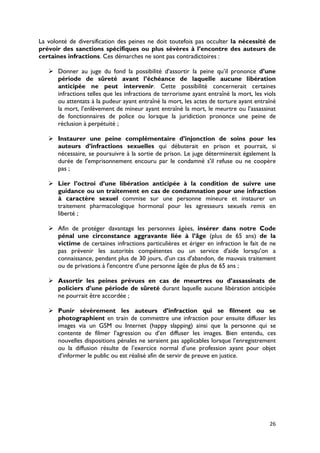La volonté de diversification des peines ne doit toutefois pas occulter la nécessité de
prévoir des sanctions spécifiques ou plus sévères à l’encontre des auteurs de
certaines infractions. Ces démarches ne sont pas contradictoires :

    Donner au juge du fond la possibilité d’assortir la peine qu’il prononce d’une
     période de sûreté avant l’échéance de laquelle aucune libération
     anticipée ne peut intervenir. Cette possibilité concernerait certaines
     infractions telles que les infractions de terrorisme ayant entraîné la mort, les viols
     ou attentats à la pudeur ayant entraîné la mort, les actes de torture ayant entraîné
     la mort, l’enlèvement de mineur ayant entraîné la mort, le meurtre ou l’assassinat
     de fonctionnaires de police ou lorsque la juridiction prononce une peine de
     réclusion à perpétuité ;

    Instaurer une peine complémentaire d’injonction de soins pour les
     auteurs d’infractions sexuelles qui débuterait en prison et pourrait, si
     nécessaire, se poursuivre à la sortie de prison. Le juge déterminerait également la
     durée de l'emprisonnement encouru par le condamné s'il refuse ou ne coopère
     pas ;

    Lier l’octroi d’une libération anticipée à la condition de suivre une
     guidance ou un traitement en cas de condamnation pour une infraction
     à caractère sexuel commise sur une personne mineure et instaurer un
     traitement pharmacologique hormonal pour les agresseurs sexuels remis en
     liberté ;

    Afin de protéger davantage les personnes âgées, insérer dans notre Code
     pénal une circonstance aggravante liée à l’âge (plus de 65 ans) de la
     victime de certaines infractions particulières et ériger en infraction le fait de ne
     pas prévenir les autorités compétentes ou un service d'aide lorsqu’on a
     connaissance, pendant plus de 30 jours, d'un cas d'abandon, de mauvais traitement
     ou de privations à l'encontre d'une personne âgée de plus de 65 ans ;

    Assortir les peines prévues en cas de meurtres ou d’assassinats de
     policiers d’une période de sûreté durant laquelle aucune libération anticipée
     ne pourrait être accordée ;

    Punir sévèrement les auteurs d’infraction qui se filment ou se
     photographient en train de commettre une infraction pour ensuite diffuser les
     images via un GSM ou Internet (happy slapping) ainsi que la personne qui se
     contente de filmer l’agression ou d’en diffuser les images. Bien entendu, ces
     nouvelles dispositions pénales ne seraient pas applicables lorsque l’enregistrement
     ou la diffusion résulte de l’exercice normal d’une profession ayant pour objet
     d’informer le public ou est réalisé afin de servir de preuve en justice.




                                                                                        26
 