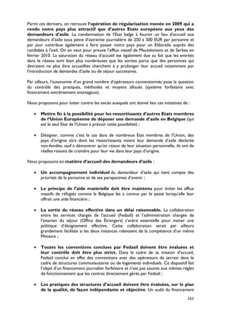 Parmi ces derniers, on retrouve l’opération de régularisation menée en 2009 qui a
rendu notre pays plus attractif que d’autres Etats européens aux yeux des
demandeurs d’asile. La condamnation de l’Etat belge à fournir un lieu d’accueil aux
demandeurs d’asile sous peine d’astreinte journalière de 250 à 500 EUR par personne et
par jour contribue également à faire passer notre pays pour un Eldorado auprès des
candidats à l’exil. On en veut pour preuve l’afflux massif de Macédoniens et de Serbes en
février 2010. La saturation du réseau d’accueil est également due au fait que les entrées
dans le réseau sont bien plus nombreuses que les sorties parce que des personnes qui
devraient ne plus être accueillies cherchent à y prolonger leur accueil notamment par
l’introduction de demandes d’asile ou de séjour successives.

Par ailleurs, l’autonomie d’un grand nombre d’opérateurs conventionnés pose la question
du contrôle des pratiques, méthodes et moyens alloués (système forfaitaire avec
financement extrêmement avantageux).

Nous proposons pour lutter contre les excès auxquels ont donné lieu ces initiatives de :

   •   Mettre fin à la possibilité pour les ressortissants d’autres Etats membres
       de l’Union Européenne de déposer une demande d’asile en Belgique (qui
       est le seul Etat de l’Union à prévoir cette possibilité) ;

   •   Désigner, comme c’est le cas dans de nombreux Etat membres de l’Union, des
       pays d’origine sûrs dont les ressortissants voient leur demande d’asile déclarée
       non-fondée, sauf à démontrer qu’en raison de leur situation personnelle, ils ont de
       réelles raisons de craindre pour leur vie dans leur pays d’origine.

Nous proposons en matière d’accueil des demandeurs d’asile :

   •   Un accompagnement individuel du demandeur d’asile qui tient compte des
       priorités de la personne et de ses perspectives d’avenir ;

   •   Le principe de l’aide matérielle doit être maintenu pour éviter les afflux
       massifs de réfugiés comme la Belgique les a connus par le passé lorsqu’elle leur
       offrait une aide financière ;

   •   La sortie du réseau effective dans un délai raisonnable. La collaboration
       entre les services chargés de l’accueil (Fedasil) et l’administration chargée de
       l’examen du séjour (Office des Étrangers) s’avère essentielle pour mener une
       politique d’éloignement effective. Cette collaboration serait par ailleurs
       grandement facilitée si les deux instances relevaient de la compétence d’un même
       Ministre ;

   •   Toutes les conventions conclues par Fedasil doivent être évaluées et
       leur contrôle doit être plus strict. Dans le cadre de sa mission d’accueil,
       Fedasil conclut en effet des conventions avec des opérateurs de terrain dans le
       cadre de structures communautaires ou de logements individuels. Ce dispositif fait
       l’objet d’un financement journalier forfaitaire et n’est pas soumis aux mêmes règles
       de fonctionnement que les centres directement gérés par Fedasil ;

   •   Les pratiques des structures d’accueil doivent être évaluées, sur le plan
       de la qualité, de façon indépendante et objective. Un audit du financement
                                                                                       262
 