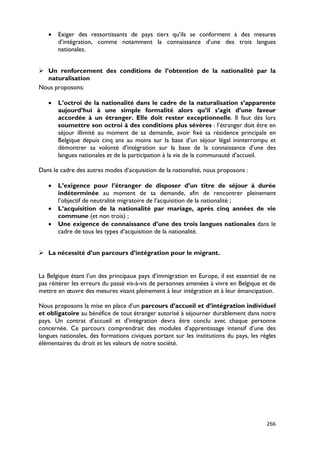 •   Exiger des ressortissants de pays tiers qu’ils se conforment à des mesures
       d’intégration, comme notamment la connaissance d’une des trois langues
       nationales.


 Un renforcement des conditions de l’obtention de la nationalité par la
  naturalisation
Nous proposons:

   •   L’octroi de la nationalité dans le cadre de la naturalisation s’apparente
       aujourd’hui à une simple formalité alors qu’il s’agit d’une faveur
       accordée à un étranger. Elle doit rester exceptionnelle. Il faut dès lors
       soumettre son octroi à des conditions plus sévères : l’étranger doit être en
       séjour illimité au moment de sa demande, avoir fixé sa résidence principale en
       Belgique depuis cinq ans au moins sur la base d’un séjour légal ininterrompu et
       démontrer sa volonté d’intégration sur la base de la connaissance d’une des
       langues nationales et de la participation à la vie de la communauté d’accueil.

Dans le cadre des autres modes d’acquisition de la nationalité, nous proposons :

   •   L’exigence pour l’étranger de disposer d’un titre de séjour à durée
       indéterminée au moment de sa demande, afin de rencontrer pleinement
       l’objectif de neutralité migratoire de l’acquisition de la nationalité ;
   •   L’acquisition de la nationalité par mariage, après cinq années de vie
       commune (et non trois) ;
   •   Une exigence de connaissance d’une des trois langues nationales dans le
       cadre de tous les types d’acquisition de la nationalité.


 La nécessité d’un parcours d’intégration pour le migrant.


La Belgique étant l’un des principaux pays d’immigration en Europe, il est essentiel de ne
pas réitérer les erreurs du passé vis-à-vis de personnes amenées à vivre en Belgique et de
mettre en œuvre des mesures visant pleinement à leur intégration et à leur émancipation.

Nous proposons la mise en place d’un parcours d’accueil et d’intégration individuel
et obligatoire au bénéfice de tout étranger autorisé à séjourner durablement dans notre
pays. Un contrat d’accueil et d’intégration devra être conclu avec chaque personne
concernée. Ce parcours comprendrait des modules d’apprentissage intensif d’une des
langues nationales, des formations civiques portant sur les institutions du pays, les règles
élémentaires du droit et les valeurs de notre société.




                                                                                        266
 